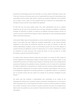 L’évolu=on de la technologie permet certes d’accéder à un niveau supérieur d’échange en bourse mais
il faut avoir conscience de certains points qui sont représenta=fs des enjeux de l’automa=sa=on dans
l’automobile et dont la société a déjà souﬀert. J’entends par exemple les diﬀérentes crises ﬁnancières
que la société a connu, certes ces crises existaient déjà avant l’avènement de l’automa=sa=on des
échanges en bourse mais elle n’a pas empêché leur appari=on.
En eﬀet, bien que cela puisse paraître simple à lire, ceZe automa=sa=on n’est pas un ordinaire
programme que l’on lance et qui fonc=onne seul et de façon autonome et infaillible. La vériﬁca=on
constante de l’eﬃcacité du système, de l’absence de problèmes techniques (coupure internet, de
courant ou crash du système) limite l’expansion réelle et signiﬁca=ve de ceZe automa=sa=on gardant
l’aﬀect humain dans le processus.
Un des points faibles majeur de l’automa=sa=on au sein du monde boursier est le manque de réalisme
auquel il peut parfois être sujet. Malgré des simula=ons approfondies sur des matrices virtuelles,
l’algorithme ne peut prévoir les évènements répercutés par la mains de l’Homme. En eﬀet, des
incidents diploma=ques, poli=ques, sociaux ou économiques peuvent avoir lieu et alors dépasser la
capacité technique de l’algorithme à prévoir les répercussions sur le marché. L’op=misa=on à travers
les simula=ons est certes fructueuse mais connaît des limites s’il n’est pas testé sur la réalité
économique, sociale de l’environnement extérieur. 65
Le trading à haute fréquence présente d’autant plus des limites sur le temps. En eﬀet, lorsque les
premiers algorithmes de trading étaient étudiés, ils étaient testés sur des simula=ons basées sur des
comportements humains où le trading à haute fréquence n’existait pas encore et les échanges étaient
exclusivement réalisés par des opérateurs humains. Cependant, au fur et à mesure de la numérisa=on
du trading, les algorithmes ne prenaient pas en compte l’essor des nouveaux systèmes algorithmiques.
CeZe supposi=on s’applique pour les premiers instants du trading à haute fréquence mais aussi lors
du développement d’algorithmes de nouvelles généra=ons. Les algorithmes antérieurs ne considèrent
pas ces nouvelles versions dans leur matrice et la véracité de ses pronos=cs stratégiques est alors
faussée. 65
Cet aspect peut être transposé à l’automa=sa=on dans l’automobile et aux risques de son
développement empressé que connaissent certains constructeurs automobiles face à la concurrence.
CeZe transposi=on met en avant l’importance de tester en aval et en amont les systèmes à l’intérieur
de la société. L’interac=on entre la société et le système autonome d’un point de vue global fait par
ailleurs par=e des ques=ons qui vont au-delà de l’interac=on directe entre l’u=lisateur et le système
informa=que.
20
 