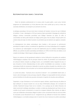 A U T O M A T I S A T I O N D A N S L ’ A V I A T I O N
Outre les domaines professionnels et le secteur privé, le grand public a aussi connu l’arrivée
progressive de l’automa=sa=on au ﬁl des décennies dans notre société que ça soit au niveau des
automates distributeurs, du transport ou du domaine du service.
Le pilotage automa=que n’est pas récent dans le domaine de l’avia=on, la tenue de cap et d’al=tude
du système « 3 axes » développé en 1912 par Lawrence Sperry permeZait à l’équipage de conduite de
déléguer certaines commandes permeZant ainsi d’alléger l’aZen=on du pilote. En eﬀet, la
concentra=on est telle qu’elle induisait une fa=gue parfois grave chez les pilotes. Puisqu’à par=r d’un
certains temps de trajet, les limites humaines ne permeZent pas de maintenir une vigilance constante.
12
Le développement des pilotes automa=ques dans l’avia=on a été poursuivi et perfec=onné,
permeZant de régler la vitesse, et améliorant les algorithmes et la tenue hydraulique de la naviga=on.
Les assistances par radionaviga=on ont alors été implémentés pour les condi=ons météorologiques
diﬃciles. Les systèmes de pilote automa=que permeZaient, en 1945 à l’US Air Force de réaliser un vol
complet du décollage à l’aZerrissage en pilotage automa=que. 13
Depuis, les systèmes ont été grandement amélioré en terme d’eﬃcacité et de ges=on de condi=ons
météorologiques complexes mais les principes restent les mêmes. Ils permeZent une consomma=on
de carburant réduite comparée au pilotage humain, une contrôlabilité réaliste d’appareils de plus en
plus innovants en terme d’aérodynamique et donc parfois incontrôlables sans assistance. Le pilote
automa=que facilite les manoeuvres habituelles et permet aux pilotes de garder leur aZen=on sur les
situa=ons plus délicates et de se focaliser sur les éventuels dysfonc=onnements qui peuvent avoir lieu.
Le confort des pilotes - favorisant ainsi la sécurité de l’aéronef - et la contrôlabilité étaient donc, à
travers ceZe technologie les deux principaux objec=fs. Déléguer la responsabilité de tâches primaires
permet d’améliorer les facultés plus poussées nécessaires à la ges=on de situa=ons plus périlleuses.
Cependant, ce type d’assistance en vol connait des aspects néfastes, auquel beaucoup de pilotes de
ligne aZribuent un mauvais ressen= vis à vis du retour d’informa=on physique, de la sensa=on de
contrôle. Notamment lorsque l’avion est en croisière, il n’y a presque pas de no=on d’avancée, de
statut concernant le pilotage automa=que. Le pilote ne réalise pas physiquement que l’avion est sous
contrôle et qu’il avance correctement, en suivant les consignes indiquées. Bien entendu, les règles à
suivre par la fédéra=on aéronau=que obligent le pilote à suivre constamment l’état du vol et de vériﬁer
les nécessités au bon déroulement du vol : changement de cap, d’al=tude en fonc=on des condi=ons
météorologiques. La sensa=on physique dans le manche lors d’une manoeuvre du pilote automa=que
21
 