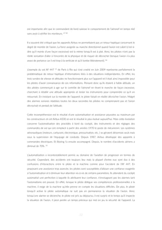 est importante aﬁn que le commandant de bord saisisse le comportement de l’aéronef en temps réel
sans avoir à vériﬁer les moniteurs. 67 68
Il a souvent été cri=qué que les appareils Airbus ne permeZaient pas un retour hap=que concernant le
degré de montée de l’avion. La force assignée au manche direc=onnel quand l’avion est cabré (c’est-à-
dire qu’il monte d’une façon excessive) est la même lorsqu’il est à plat. Ainsi, les pilotes n’ont pas la
réelle sensa=on d’aller à l’encontre de la physique et de risquer de décrocher (lorsque l’avion n’a plus
assez de portance car il est trop à la ver=cale et qu’il tombe liZéralement). 66
L’exemple du vol AF 447 15 de Paris à Rio qui s’est crashé en Juin 2009 représente parfaitement la
probléma=que de retour hap=que d’informa=ons liées à des situa=ons indépendantes. En eﬀet, les
trois sondes de vitesse et al=tudes ne fonc=onnaient plus sur l’appareil et il était ainsi impossible pour
les pilotes d’avoir connaissance de ces informa=ons. Pensant donc qu’ils étaient à faible al=tude, un
des pilotes commençait à agir sur le contrôle de l’aéronef en =rant le manche de façon excessive,
cherchant à rétablir une al=tude appropriée et tester les instruments pour comprendre ce qu’il en
retournait. En insistant sur la montée de l’appareil, le pilote faisait en réalité décrocher l’avion. Malgré
des alarmes sonores répétées toutes les deux secondes les pilotes ne comprenaient pas et l’avion
décrochait et perdait de l’al=tude.
CeZe incompréhension est le résultat d’une automa=sa=on et assistance poussées au maximum par
les constructeurs et cet Airbus A330 en est le résultat le plus évolué aujourd’hui. Mais ceZe évolu=on
concerne l’automa=sa=on des procédés à bord du cockpit, des instruments et des réglages des
commandes de vol qui ont remplacé à par=r des années 1970 le poste de mécanicien. Les systèmes
aéronau=ques (moteurs, carburant, électronique, pressurisa=on, etc. ) se géraient désormais seuls mais
sous la supervision de l’équipage de conduite. Depuis 1987, Airbus développe des appareils à
commandes électriques. Et Boeing l’a ensuite accompagné. Depuis, le nombre d’accidents aériens a
diminué de 70%. 14
L’automa=sa=on a incontestablement permis au domaine de l’avia=on de progresser en termes de
sécurité. Cependant, des accidents ont toujours lieu mais la plupart d’entre eux sont dus à des
confusions d’interac=ons entre le pilote et la machine comme pour l’accident de l’AF 447. En
proposant une assistance trop avancée, les pilotes sont suscep=bles d’allouer une conﬁance exagérée
à l’automa=sa=on et à diminuer leur aZen=on vis-à-vis de certains paramètres. Ils aZendent du cockpit
automa=sé une perfec=on à laquelle ils aZribuent leur conﬁance, n’envisageant pas les alarmes tant
l’automa=sme est poussé. En eﬀet, lorsque le pilote délègue ses compétences professionnelles à la
machine, il exige de la machine qu’elle prenne en compte les situa=ons diﬃciles. De plus, le pilote
lorsqu’il ac=ve le pilote automa=que ne suit pas en permanence la situa=on de l’avion. Ainsi,
lorsqu’une alarme se déclenche, le pilote est pris au dépourvu, il est surpris et le temps qu’il inspecte
la situa=on de l’avion, il peut perdre un temps précieux qui met en jeu la sécurité de l’appareil. La
22
 