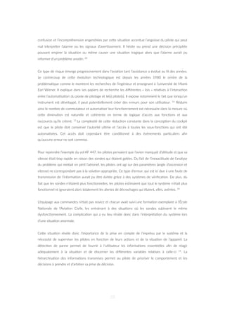 confusion et l’incompréhension engendrées par ceZe situa=on accentue l’angoisse du pilote qui peut
mal interpréter l’alarme ou les signaux d’aver=ssement. Il hésite ou prend une décision précipitée
pouvant empirer la situa=on ou même causer une situa=on tragique alors que l’alarme aurait pu
informer d’un problème anodin. 69
Ce type de risque émerge progressivement dans l’avia=on tant l’assistance a évolué au ﬁl des années.
Le contrecoup de ceZe évolu=on technologique est depuis les années 1980 le centre de la
probléma=que comme le montrent les recherches de l’ingénieur et enseignant à l’université de Miami
Earl Wiener. Il explique dans ses papiers de recherche les diﬀérentes « lois » rela=ves à l’interac=on
entre l’automa=sa=on du poste de pilotage et le(s) pilote(s). Il expose notamment le fait que lorsqu’un
instrument est développé, il peut poten=ellement créer des erreurs pour son u=lisateur. 16 Réduire
ainsi le nombre de commutateur et automa=ser leur fonc=onnement est nécessaire dans la mesure où
ceZe diminu=on est naturelle et cohérente en terme de logique d’accès aux fonc=ons et aux
raccourcis qu’ils créent. 17 La complexité de ceZe réduc=on constante dans la concep=on du cockpit
est que le pilote doit conserver l’autorité ul=me et l’accès à toutes les sous-fonc=ons qui ont été
automa=sées. Cet accès doit cependant être condi=onné à des évènements par=culiers aﬁn
qu’aucune erreur ne soit commise.
Pour reprendre l’exemple du vol AF 447, les pilotes pensaient que l’avion manquait d’al=tude et que sa
vitesse était trop rapide en raison des sondes qui étaient gelées. Du fait de l’inexac=tude de l’analyse
du problème qui meZait en péril l’aéronef, les pilotes ont agi sur des paramètres (angle d’ascension et
vitesse) ne correspondant pas à la solu=on appropriée. Ce type d’erreur, qui est ici due à une faute de
transmission de l’informa=on aurait pu être évitée grâce à des systèmes de vériﬁca=on. De plus, du
fait que les sondes n’étaient plus fonc=onnelles, les pilotes es=maient que tout le système n’était plus
fonc=onnel et ignoraient alors totalement les alertes de décrochages qui étaient, elles, avérées. 18
L’équipage aux commandes n’était pas novice et chacun avait suivi une forma=on exemplaire à l’École
Na=onale de l’Avia=on Civile, les entrainant à des situa=ons où les sondes subissent le même
dysfonc=onnement. La complica=on qui a eu lieu réside donc dans l’interpréta=on du système lors
d’une situa=on anormale.
CeZe situa=on révèle donc l’importance de la prise en compte de l‘imprévu par le système et la
nécessité de superviser les pilotes en fonc=on de leurs ac=ons et de la situa=on de l’appareil. La
détec=on de panne permet de fournir à l’u=lisateur les informa=ons essen=elles aﬁn de réagir
adéquatement à la situa=on et de discerner les diﬀérentes variables rela=ves à celle-ci 19. La
hiérarchisa=on des informa=ons transmises permet au pilote de prioriser le comportement et les
décisions à prendre et d’arbitrer sa prise de décision.
23
 
