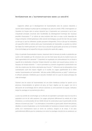 I N T É G R A T I O N D E L ’ A U T O M A T I S A T I O N D A N S L A S O C I É T É
L’approche u=lisée par le développement de l’automa=sa=on dans les secteurs industriels a
souvent laissé scep=que et préoccupé les sociologues qui, dans les années 1950, s’interrogeaient sur
l’évolu=on de l’emploi dans le secteur industriel face à l’automa=on qui commençait à voir le jour.
L’inquiétude principale concernait alors l’accéléra=on du développement technique des nouveaux
procédés d’automa=on 20. Le rythme de ceZe évolu=on était alors un enjeu crucial, dépendant de
chaque entreprise. L’intérêt global pour ceZe avancée technologique pouvait très bien être plus rapide
ou lent que ce que les ins=tu=ons sociales pouvaient entreprendre. C’est en cela que les ins=tu=ons
ont aujourd’hui déﬁni un rythme précis pour l’automa=sa=on de l’automobile. La ques=on du rythme
fait l’objet d’un intérêt par=culier car il met en jeu la sécurité du grand public par la mise sur le marché
d’une technologie qui est aujourd’hui très peu convaincante auprès des usagers.
Grâce à la période d’automa=sa=on massive, notamment dans le domaine du tex=le, la produc=on par
ouvrier a été mul=pliée par 50, entrainant ainsi une très forte baisse des prix du tex=le et ainsi une
forte augmenta=on de la demande 70. Cependant, les inquiétudes ont con=nuellement mis en doute la
capacité de la robo=sa=on à favoriser l’emploi industriel. Les robots sont souvent perçus comme « le
fossoyeur de l’emploi industriel » 71, mais ils permeZent au contraire d’augmenter la produc=vité et de
créer des emplois pour des tâches valorisantes pour l’ouvrier 71. Inﬂuencés par les présomp=ons d’une
automa=sa=on ayant des impacts néga=fs sur la société, les usagers appréhendent de la même
manière l’automa=sa=on de l’automobile : 46% des sondés (1008 personnes au total) 21 es=ment que
le véhicule autonome n’améliorera pas la sécurité, remeZant ainsi en cause les atouts principaux de
ceZe technologie.
Favoriser ainsi les atouts de l’automa=sa=on est une tâche fas=dieuse puisque les aprioris sur le
processus d’automa=sa=on en général est perçu de façon néga=ve par les usagers. Lors de la
découverte de la technologie dont le véhicule autonome ou semi-autonome est équipé, l’u=lisateur
évalue les avantages et inconvénients de celle-ci.
La peur du contrôle de la technologie sur le véhicule est cependant la principale raison du recul de la
popula=on vis-à-vis de ceZe assistance. Les usagers perçoivent diﬃcilement les intérêts de ce type
d’assistance. La communica=on de leur intérêt réel par les constructeurs pour le grand public est très
délicate et souvent peu claire 71. Les informa=ons à transmeZre au grand public doivent être précises,
détaillées en terme d’explica=ons sur les fonc=onnalités de l’assistance et doivent meZre en avant les
proﬁts d’un inves=ssement lourd en terme de conﬁance, d’argent et de temps. Il est donc
par=culièrement diﬃcile pour les conducteurs de cerner les avantages concrets de ces assistances sur
24
 