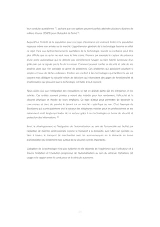 leur conduite quo=dienne 71, sachant que ces op=ons peuvent parfois aZeindre plusieurs dizaines de
milliers d’euros (3500$ pour l’Autopilot de Tesla) 72.
Aujourd’hui, l’intérêt de la popula=on pour ces types d’assistance est vraiment limité et la popula=on
repousse même son arrivée sur le marché. L’appréhension générale de la technologie favorise en eﬀet
ce rejet. Face aux dysfonc=onnements quo=diens de la technologie, inves=r sa conﬁance peut être
plus diﬃcile que ce qu’on ne veut nous le faire croire. Prenons par exemple le capteur de présence
d’une porte automa=que qui ne détecte pas correctement l’usager ou bien l’alerte lumineuse d’un
grille pain qui ne signale pas la ﬁn de la cuisson. Comment pouvoir conﬁer sa sécurité et celle de ses
proches alors que l’on constate ce genre de problèmes. Ces problèmes qui paraissent pourtant si
simples et issus de tâches ordinaires. Conﬁer son confort à des technologies qui facilitent la vie est
courant mais déléguer sa sécurité relève de décisions qui nécessitent des gages de fonc=onnalité et
d’op=misa=on qui prouvent que la technologie est ﬁable à tout moment.
Nous avons vus que l’intégra=on des innova=ons se fait en grande par=e par les entreprises et les
salariés. Ces en=tés souvent privées y voient des intérêts pour leur rendement, l’eﬃcacité et la
sécurité physique et morale de leurs employés. Ce type d’atout peut permeZre de devancer la
concurrence et donc de prendre le devant sur un marché - spéciﬁque ou non. C’est l’exemple de
Blackberry qui a principalement visé le secteur des téléphones mobiles pour les professionnels et est
notamment resté longtemps leader de ce secteur grâce à ses technologies en terme de sécurité et
protec=on des informa=ons. 22
Ainsi, le développement et l’intégra=on de l’automa=sa=on au sein de l’automobile est facilité par
l’adop=on de marchés professionnels comme le transport à la demande, avec Uber par exemple ou
bien à travers le transport de marchandise avec les semi-remorques où la demande en terme
d’améliora=on du rendement mais surtout de la sécurité est très importante.
L’adop=on de la technologie n’est pas évidente et elle dépends de l’expérience que l’u=lisateur vit à
travers l’ini=a=on et l’évolu=on progressive de l’automa=sa=on au sein du véhicule. Détaillons cet
usage et le rapport entre le conducteur et le véhicule autonome.
25
 