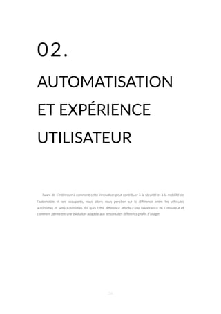 02.
AUTOMATISATION
ET EXPÉRIENCE
UTILISATEUR
Avant de s’intéresser à comment ceZe innova=on peut contribuer à la sécurité et à la mobilité de
l’automobile et ses occupants, nous allons nous pencher sur la diﬀérence entre les véhicules
autonomes et semi-autonomes. En quoi ceZe diﬀérence aﬀecte-t-elle l’expérience de l’u=lisateur et
comment permeZre une évolu=on adaptée aux besoins des diﬀérents proﬁls d’usager.
26
 