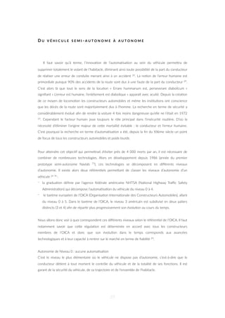 D U V É H I C U L E S E M I - A U T O N O M E À A U T O N O M E
Il faut savoir qu’à terme, l’innova=on de l’automa=sa=on au sein du véhicule permeZra de
supprimer totalement le volant de l’habitacle, éliminant ainsi toute possibilité de la part du conducteur
de réaliser une erreur de conduite menant ainsi à un accident 26. La no=on de l’erreur humaine est
primordiale puisque 90% des accidents de la route sont dus à une faute de la part du conducteur 29.
C’est alors là que tout le sens de la locu=on « Errare hummanum est, perseverare diabolicum »
signiﬁant « L’erreur est humaine, l’entêtement est diabolique » apparaît avec acuité. Depuis la créa=on
de ce moyen de locomo=on les constructeurs automobiles et même les ins=tu=ons ont conscience
que les décès de la route sont majoritairement dus à l’homme. La recherche en terme de sécurité a
considérablement évolué aﬁn de rendre la voiture 4 fois moins dangereuse qu’elle ne l’était en 1972
23. Cependant le facteur humain joue toujours le rôle principal dans l’insécurité rou=ère. D’où la
nécessité d’éliminer l’origine majeur de ceZe mortalité évitable : le conducteur et l’erreur humaine.
C’est pourquoi la recherche en terme d’automa=sa=on a été, depuis la ﬁn du XXème siècle un point
de focus de tous les constructeurs automobiles et poids lourds.
Pour aZeindre cet objec=f qui permeZrait d’éviter près de 4 000 morts par an, il est nécessaire de
combiner de nombreuses technologies. Alors en développement depuis 1986 (année du premier
prototype semi-autonome Navlab 73), ces technologies se décomposent en diﬀérents niveaux
d’autonomie. Il existe alors deux référen=els permeZant de classer les niveaux d’autonomie d’un
véhicule 24 74 :
- la gradua=on déﬁnie par l’agence fédérale américaine NHTSA (Na=onal Highway Traﬃc Safety
Administra=on) qui décompose l’automa=sa=on du véhicule du niveau 0 à 4.
- le barème européen de l’OICA (Organisa=on Interna=onale des Constructeurs Automobiles), allant
du niveau 0 à 5. Dans le barème de l’OICA, le niveau 3 américain est subdivisé en deux paliers
dis=ncts (3 et 4) aﬁn de répar=r plus progressivement son évolu=on au cours du temps. 
Nous allons donc voir à quoi correspondent ces diﬀérents niveaux selon le référen=el de l’OICA. Il faut
notamment savoir que ceZe régula=on est déterminée en accord avec tous les constructeurs
membres de l’OICA et donc que son évolu=on dans le temps corresponds aux avancées
technologiques et à leur capacité à rentrer sur le marché en terme de ﬁabilité 24.
Autonomie de Niveau 0 : aucune automa=sa=on
C’est le niveau le plus élémentaire où le véhicule ne dispose pas d’autonomie, c’est-à-dire que le
conducteur dé=ent à tout moment le contrôle du véhicule et de la totalité de ses fonc=ons. Il est
garant de la sécurité du véhicule, de sa trajectoire et de l’ensemble de l’habitacle.
27
 