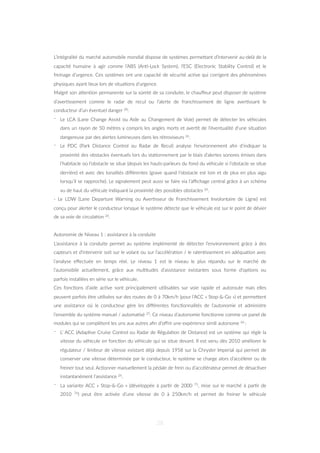 L’intégralité du marché automobile mondial dispose de systèmes permeZant d’intervenir au-delà de la
capacité humaine à agir comme l’ABS (An=-Lock System), l’ESC (Electronic Stability Control) et le
freinage d’urgence. Ces systèmes ont une capacité de sécurité ac=ve qui corrigent des phénomènes
physiques ayant lieux lors de situa=ons d’urgence.
Malgré son aZen=on permanente sur la sûreté de sa conduite, le chauﬀeur peut disposer de système
d’aver=ssement comme le radar de recul ou l’alerte de franchissement de ligne aver=ssant le
conducteur d’un éventuel danger 28:
- Le LCA (Lane Change Assist ou Aide au Changement de Voie) permet de détecter les véhicules
dans un rayon de 50 mètres y compris les angles morts et aver=t de l’éventualité d’une situa=on
dangereuse par des alertes lumineuses dans les rétroviseurs 26.
- Le PDC (Park Distance Control ou Radar de Recul) analyse l’environnement aﬁn d’indiquer la
proximité des obstacles éventuels lors du sta=onnement par le biais d’alertes sonores émises dans
l’habitacle où l’obstacle se situe (depuis les hauts-parleurs du fond du véhicule si l’obstacle se situe
derrière) et avec des tonalités diﬀérentes (grave quand l’obstacle est loin et de plus en plus aigu
lorsqu’il se rapproche). Le signalement peut aussi se faire via l’aﬃchage central grâce à un schéma
vu de haut du véhicule indiquant la proximité des possibles obstacles 26.
- Le LDW (Lane Departure Warning ou Aver=sseur de Franchissement Involontaire de Ligne) est
conçu pour alerter le conducteur lorsque le système détecte que le véhicule est sur le point de dévier
de sa voie de circula=on 26.
Autonomie de Niveau 1 : assistance à la conduite
L’assistance à la conduite permet au système implémenté de détecter l’environnement grâce à des
capteurs et d’intervenir soit sur le volant ou sur l’accéléra=on / le ralen=ssement en adéqua=on avec
l’analyse eﬀectuée en temps réel. Le niveau 1 est le niveau le plus répandu sur le marché de
l’automobile actuellement, grâce aux mul=tudes d’assistance existantes sous forme d’op=ons ou
parfois installées en série sur le véhicule.
Ces fonc=ons d’aide ac=ve sont principalement u=lisables sur voie rapide et autoroute mais elles
peuvent parfois être u=lisées sur des routes de 0 à 70km/h (pour l’ACC « Stop-&-Go ») et permeZent
une assistance où le conducteur gère les diﬀérentes fonc=onnalités de l’autonomie et administre
l’ensemble du système manuel / automa=sé 25. Ce niveau d’autonomie fonc=onne comme un panel de
modules qui se complètent les uns aux autres aﬁn d’oﬀrir une expérience simili autonome 26 :
- L’ ACC (Adap=ve Cruise Control ou Radar de Régula=on de Distance) est un système qui règle la
vitesse du véhicule en fonc=on du véhicule qui se situe devant. Il est venu dès 2010 améliorer le
régulateur / limiteur de vitesse existant déjà depuis 1958 sur la Chrysler Imperial qui permet de
conserver une vitesse déterminée par le conducteur, le système se charge alors d’accélérer ou de
freiner tout seul. Ac=onner manuellement la pédale de frein ou d’accélérateur permet de désac=ver
instantanément l’assistance 26.
- La variante ACC « Stop-&-Go » (développée à par=r de 2000 75, mise sur le marché à par=r de
2010 76) peut être ac=vée d’une vitesse de 0 à 250km/h et permet de freiner le véhicule
28
 