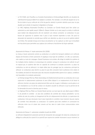 - Le TJC (Traﬃc Jam Chauﬀeur ou Conduite Automa=sée en Embouteillage) iden=ﬁe une situa=on de
ralen=ssement (jusqu’à 60km/h) et adapte la conduite. Par exemple, si le véhicule équipé est sur la
ﬁle de droite et qu’un véhicule de la ﬁle de gauche ralen=t, le premier ralen=ra aussi pour ne pas
doubler par la droite et respecter la législa=on en Europe.
- Le HAC (Highway Automated Chauﬀeur ou Conduite sur Grande Route) peut être ac=vé sur
autoroute ou voie rapide jusqu’à 130km/h. Depuis l’entrée sur la voie jusqu’à sa sor=e, le véhicule
peut réaliser des dépassements aﬁn de maintenir une vitesse constante. Le conducteur n’a pas
besoin de superviser le système mais il peut à tout moment reprendre la main. On peut lui
demander de reprendre le contrôle pour vériﬁer son aZen=on ou dans le cas où le système aZeint
ses limites. Par exemple lorsque de la boue est présente sur les capteurs ou bien que le brouillard
est trop dense pour permeZre aux capteurs de con=nuer à fonc=onner de façon op=male.
Autonomie de Niveau 4 : haute autonomie (d’ici 2030)
Le niveau à haute autonomie octroie au conducteur un confort de transport amélioré où le véhicule
dispose de fonc=ons à forte autonomie. Il s’applique à tout type de condi=ons : en ville, sur autoroute,
voie rapide ou route de campagne. Quand l’assistance est ac=vée, elle dirige la totalité du système et
les mul=ples tâches rela=ves à la dynamique de conduite. Lorsque le conducteur est sollicité et qu’il
ne répond pas, le système doit être en capacité de con=nuer la conduite autonome. La place du
conducteur au sein du véhicule à ce stade relève plus du passager que du conducteur principal du
véhicule. Le conducteur peut dormir ou peut ne pas être conscient mais la présence d’un volant et
d’un tableau de bord est nécessaire pour des mesures excep=onnelles (panne d’un capteur, condi=ons
non favorables à la conduite autonome).
- Le Parking Garage Pilot (ou Pilote Automa=que de Sta=onnement) permet au conducteur de ne pas
superviser le sta=onnement autonome et ainsi d’être déposé à un emplacement et de laisser le
véhicule chercher une place de sta=onnement libre puis de s’y garer. L’u=lisateur a accès grâce à un
son smartphone ou à la clef de contact à la situa=on actuelle du véhicule ce qui lui permet de de
lui demander de venir le chercher pour le retour.
- Le Highway Pilot (ou Pilote sur Grande Route) permet, sur tout type de voie allant jusqu’à 130km/
h, de prendre le contrôle - en plus des condi=ons de contrôle des niveaux précédents -sur les
entrées de voie, les sor=es, le changement de ﬁle et le dépassement de véhicule. La supervision du
conducteur n’est pas nécessaire mais il peut reprendre le contrôle à tout moment. Aucune reprise
de contrôle n’est demandée au conducteur. Ce système peut être amélioré en connectant les
véhicules entre eux et créant des convois ad hoc dans le cadre d’une communica=on entre
véhicules.
Autonomie de Niveau 5 : autonomie complète (à par=r de 2030)
Le véhicule intégralement autonome permet de transporter des passagers (le statut du conducteur est
délégué au véhicule) d’un point A à un point B sans reprise de contrôle nécessaire à aucun moment. Le
30
 