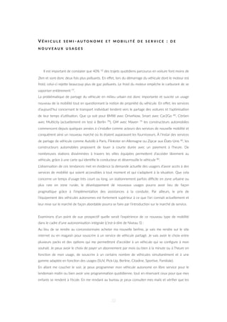V É H I C U L E S E M I - A U T O N O M E E T M O B I L I T É D E S E R V I C E : D E
N O U V E A U X U S A G E S
Il est important de constater que 40% 32 des trajets quo=diens parcourus en voiture font moins de
2km et sont donc deux fois plus polluants. En eﬀet, lors du démarrage du véhicule dont le moteur est
froid, celui-ci rejeZe beaucoup plus de gaz polluants. Le froid du moteur empêche le carburant de se
vaporiser en=èrement 77.
La probléma=que de partage du véhicule en milieu urbain est donc importante et suscite un usage
nouveau de la mobilité tout en ques=onnant la no=on de propriété du véhicule. En eﬀet, les services
d’aujourd’hui concernant le transport individuel tendent vers le partage des voitures et l’op=misa=on
de leur temps d’u=lisa=on. Que ça soit pour BMW avec DriveNow, Smart avec Car2Go 80, Citröen
avec Mul=city (actuellement en test à Berlin 78), GM avec Maven 79 les constructeurs automobiles
commencent depuis quelques années à s’installer comme acteurs des services de nouvelle mobilité et
conquièrent ainsi un nouveau marché où ils étaient auparavant les fournisseurs. À l’instar des services
de partage de véhicule comme Autolib à Paris, Flinkster en Allemagne ou Zipcar aux États-Unis 80, les
constructeurs automobiles proposent de louer à courte durée avec un paiement à l’heure. De
nombreuses sta=ons disséminées à travers les villes équipées permeZent d’accéder librement au
véhicule, grâce à une carte qui iden=ﬁe le conducteur et déverrouille le véhicule 80.
L’observa=on de ces tendances met en évidence la demande actuelle des usagers d’avoir accès à des
services de mobilité qui soient accessibles à tout moment et qui s’adaptent à la situa=on. Que cela
concerne un temps d’usage très court ou long, un sta=onnement parfois diﬃcile en zone urbaine ou
plus rare en zone rurale, le développement de nouveaux usages pourra avoir lieu de façon
pragma=que grâce à l’implémenta=on des assistances à la conduite. Par ailleurs, le prix de
l’équipement des véhicules autonomes est fortement supérieur à ce que l’on connait actuellement et
leur mise sur le marché de façon abordable pourra se faire par l’introduc=on sur le marché de service.
Examinons d’un point de vue prospec=f quelle serait l’expérience de ce nouveau type de mobilité
dans le cadre d’une autonomisa=on intégrale (c’est-à-dire de Niveau 5) :
Au lieu de se rendre au concessionnaire acheter ma nouvelle berline, je vais me rendre sur le site
internet ou en magasin pour souscrire à un service de véhicule partagé. Je vais avoir le choix entre
plusieurs packs et des op=ons qui me permeZront d’accéder à un véhicule qui se conﬁgure à mon
souhait. Je peux avoir le choix de payer un abonnement par mois ou bien à la minute ou à l’heure en
fonc=on de mon usage, de souscrire à un certains nombre de véhicules simultanément et à une
gamme adaptée en fonc=on des usages (SUV, Pick-Up, Berline, Citadine, Spor=ve, Familiale).
En allant me coucher le soir, je peux programmer mon véhicule autonome en libre service pour le
lendemain ma=n ou bien avoir une programma=on quo=dienne, tout en réservant ceux pour que mes
enfants se rendent à l’école. En me rendant au bureau je peux consulter mes mails et vériﬁer que les
32
 