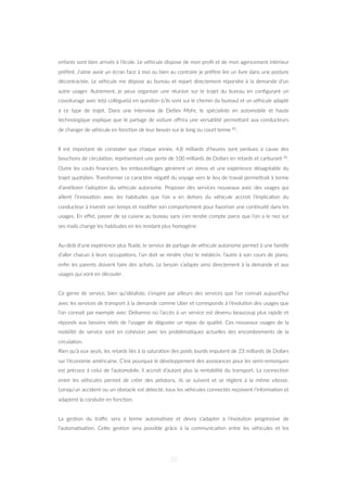 enfants sont bien arrivés à l’école. Le véhicule dispose de mon proﬁl et de mon agencement intérieur
préféré. J’aime avoir un écran face à moi ou bien au contraire je préfère lire un livre dans une posture
décontractée. Le véhicule me dépose au bureau et repart directement répondre à la demande d’un
autre usager. Autrement, je peux organiser une réunion sur le trajet du bureau en conﬁgurant un
covoiturage avec le(s) collègue(s) en ques=on (s’ils sont sur le chemin du bureau) et un véhicule adapté
à ce type de trajet. Dans une interview de Detlev Mohr, le spécialiste en automobile et haute
technologique explique que le partage de voiture oﬀrira une versa=lité permeZant aux conducteurs
de changer de véhicule en fonc=on de leur besoin sur le long ou court terme 81.
Il est important de constater que chaque année, 4,8 milliards d’heures sont perdues à cause des
bouchons de circula=on, représentant une perte de 100 milliards de Dollars en retards et carburant 30.
Outre les couts ﬁnanciers, les embouteillages génèrent un stress et une expérience désagréable du
trajet quo=dien. Transformer ce caractère néga=f du voyage vers le lieu de travail permeZrait à terme
d’améliorer l’adop=on du véhicule autonome. Proposer des services nouveaux avec des usages qui
allient l’innova=on avec les habitudes que l’on a en dehors du véhicule accroit l’implica=on du
conducteur à inves=r son temps et modiﬁer son comportement pour favoriser une con=nuité dans les
usages. En eﬀet, passer de sa cuisine au bureau sans s’en rendre compte parce que l’on a le nez sur
ses mails change les habitudes en les rendant plus homogène.
Au-delà d’une expérience plus ﬂuide, le service de partage de véhicule autonome permet à une famille
d’aller chacun à leurs occupa=ons, l’un doit se rendre chez le médecin, l’autre à son cours de piano,
enﬁn les parents doivent faire des achats. Le besoin s’adapte ainsi directement à la demande et aux
usages qui vont en découler.
Ce genre de service, bien qu’idéaliste, s’inspire par ailleurs des services que l’on connait aujourd’hui
avec les services de transport à la demande comme Uber et corresponds à l’évolu=on des usages que
l’on connait par exemple avec Deliveroo où l’accès à un service est devenu beaucoup plus rapide et
réponds aux besoins réels de l’usager de déguster un repas de qualité. Ces nouveaux usages de la
mobilité de service sont en cohésion avec les probléma=ques actuelles des encombrements de la
circula=on.
Rien qu’à eux seuls, les retards liés à la satura=on des poids lourds imputent de 23 milliards de Dollars
sur l’économie américaine. C’est pourquoi le développement des assistances pour les semi-remorques
est précoce à celui de l’automobile, il accroit d’autant plus la rentabilité du transport. La connec=on
entre les véhicules permet de créer des pelotons, ils se suivent et se règlent à la même vitesse.
Lorsqu’un accident ou un obstacle est détecté, tous les véhicules connectés reçoivent l’informa=on et
adaptent la conduite en fonc=on.
La ges=on du traﬃc sera à terme automa=sée et devra s’adapter à l’évolu=on progressive de
l’automa=sa=on. CeZe ges=on sera possible grâce à la communica=on entre les véhicules et les
33
 