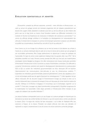 É V O L U T I O N C O N T E X T U E L L E E T A D A P T É E
L’écosystème composé du véhicule autonome, connecté - entre véhicules et infrastructures - et
sujet au service de partage connaît une évolu=on progressive aﬁn de s’adapter graduellement aux
besoins des usagers. CeZe adapta=on se déroule aussi bien au sein du véhicule sur des instants clés
précis que sur le long terme au travers d’une forma=on ajustée aux diﬀérentes assistances à la
conduite en fonc=on de l’expérience du conducteur à l’u=lisa=on des assistances automa=sées 47. Le
service de véhicule partagé contribue à la facilita=on du développement de l’automa=sa=on des
véhicules. À cheval entre le transport en commun et le transport personnel, il propose une alterna=ve
accessible aux consommateurs, favorisant leur sécurité et l’accès aux véhicules 40.
Nous l’avons vus, le cas d’usage d’un u=lisateur qui se rend au bureau et fait déposer ses enfants à
l’école est un scénario intéressant dans le cadre de la mise en service de la voiture par son partage et
son accessibilité permanente. Mais l’usage professionnel ne répond pas à toutes les pra=ques de
l’automobile. Ce type de service serait rapidement déployé dans les grandes villes mais 47% 31 de la
popula=on mondiale est rurale. Prenons comme exemple des villes qui n’ont pas une modernisa=on
développée comme Bangkok ou Sarajevo. Ces villes nécessiteront des travaux lourds pour permeZre
d’informa=ser l’infrastructure et de la connecter au réseau d’automobiles connectées. Ces diﬃcultés à
connecter l’infrastructure existante vont ralen=r le développement interna=onal de la communica=on
V2V et V2I. Le sou=en des ins=tu=ons gouvernementales est donc nécessaire aﬁn de favoriser
l’épanouissement des communica=ons inter-véhicules et avec les infrastructures rou=ères 30.
Cependant, les ins=tu=ons gouvernementales paraissent généralement comme des régulateurs vis-à-
vis des technologies plutôt que des agents favorisant leur développement 34. CeZe régula=on est par
ailleurs nécessaire aﬁn de sécuriser l’usage et l’environnement d’usage qui entoure la mise sur le
marché, notamment dans le domaine du transport. Il leur est nécessaire de cerner toute les no=ons de
sécurité, d’éthique et d’inﬂuence écologique et économique que la technologie engendre sur la
société 82. Il faut donc envisager une étape transi=onnelle correspondant à l’évolu=on progressive de
la modernisa=on de l’automobile. CeZe étape permeZra à l’infrastructure d’être rénovée et aux
usagers de s’adapter à de nouvelles habitudes 47.
Les séjours familiaux correspondent aussi à un cas d’usage où la voiture partagée ne réponds pas à la
demande et au besoin de confort familial, de retrouver ce qui est souvent perçu comme une pièce de
la maison. D’où « la vogue des voitures de type monospace » où la taille de l’habitacle oﬀre une
extension à l’espace de la maison. Posséder son propre véhicule n’est donc pas aliénable, et
représente un aspect complémentaire à celui du service de voiture autonome-connectée partagée.
35
 