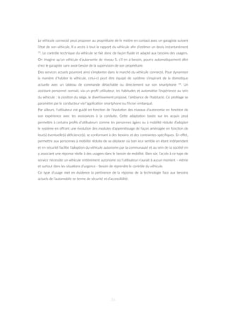 Le véhicule connecté peut proposer au propriétaire de le meZre en contact avec un garagiste suivant
l’état de son véhicule. Il a accès à tout le rapport du véhicule aﬁn d’es=mer un devis instantanément
33. Le contrôle technique du véhicule se fait donc de façon ﬂuide et adapté aux besoins des usagers.
On imagine qu’un véhicule d’autonomie de niveau 5, s’il en a besoin, pourra automa=quement aller
chez le garagiste sans avoir besoin de la supervision de son propriétaire.
Des services actuels pourront ainsi s’implanter dans le marché du véhicule connecté. Pour dynamiser
la manière d’habiter le véhicule, celui-ci peut être équipé de système s’inspirant de la domo=que
actuelle avec un tableau de commande détachable ou directement sur son smartphone 33. Un
assistant personnel connait, via un proﬁl u=lisateur, les habitudes et automa=se l’expérience au sein
du véhicule : la posi=on du siège, le diver=ssement proposé, l’ambiance de l’habitacle. Ce proﬁlage se
paramètre par le conducteur via l’applica=on smartphone ou l’écran embarqué.
Par ailleurs, l’u=lisateur est guidé en fonc=on de l’évolu=on des niveaux d’autonomie en fonc=on de
son expérience avec les assistances à la conduite. CeZe adapta=on basée sur les acquis peut
permeZre à certains proﬁls d’u=lisateurs comme les personnes âgées ou à mobilité réduite d’adopter
le système en oﬀrant une évolu=on des modules d’appren=ssage de façon aménagée en fonc=on de
leur(s) éventuelle(s) déﬁcience(s), se conformant à des besoins et des contraintes spéciﬁques. En eﬀet,
permeZre aux personnes à mobilité réduite de se déplacer où bon leur semble en étant indépendant
et en sécurité facilite l’adop=on du véhicule autonome par la communauté et au sein de la société en
y associant une réponse réelle à des usagers dans le besoin de mobilité. Bien sûr, l’accès à ce type de
service nécessite un véhicule en=èrement autonome où l’u=lisateur n’aurait à aucun moment - même
et surtout dans les situa=ons d’urgence - besoin de reprendre le contrôle du véhicule.
Ce type d’usage met en évidence la per=nence de la réponse de la technologie face aux besoins
actuels de l’automobile en terme de sécurité et d’accessibilité.
36
 