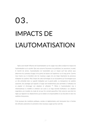 03.
IMPACTS DE
L’AUTOMATISATION
Après avoir étudié l’inﬂuence de l’automa=sa=on sur les usages nous allons analyser les impacts de
l’automa=sa=on sur la société. Que cela concerne l’économie, les juridic=ons, les assurances, la santé,
le marché de service, l’automa=sa=on de l’automobile aura un impact qu’il faut prévoir pour
déterminer les contextes d’usage et les points de douleur de l’expérience sur le long terme. Comme
nous l’avons vus, la transi=on vers les nouveaux usages est une étape importante du processus
d’adop=on du système. Mais l’impact de ceZe technologie et son écosystème qui l’accompagne joue
un rôle primordial dans sa capacité d’adop=on par le grand public. La transparence du système
autonome, des avantages qu’il apporte à l’usage sont fondamentaux pour permeZre à l’u=lisateur de
se projeter et d’envisager son adop=on et u=lisa=on 84. Même si l’automa=sa=on vise à
métamorphoser la mobilité et améliorer son accès à un large éventail d’u=lisateur, son adop=on
engendrera une muta=on du mode de vie que l’on connaît aujourd’hui. Cela concerne aussi bien les
règles qui régissent nos déplacements que la rela=on à la responsabilité en cas d’accident et donc les
systèmes d’assurances.
C’est pourquoi des muta=ons poli=ques, sociales et réglementaires sont nécessaires face à l’arrivée
des véhicules autonomes et connectés et des nouveaux usages qui leur sont liés.
37
 