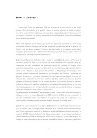 I M P A C T S J U R I D I Q U E S
Comme nous l’avons vus auparavant, 90% des accidents de la route sont dus à une erreur
humaine. Grâce à l’évolu=on de la sécurité à travers le système autonome, la baisse du nombre
d’accidents va considérablement diminuer les risques liés à l’usage de l’automobile 34. Un remaniement
des règles qui sont liées à la conduite automobile est indispensable pour qu’elle soit correctement
encadrée et de façon adaptée.
Même si les régula=ons sur les véhicules autonomes sont minoritaires aujourd’hui, les constructeurs
automobiles ont décidé d’adopter une méthode progressive, où l’autonomie ini=ale du véhicule est
limitée. Il est par ailleurs complexe d’interpréter les lois actuelles et les appliquer à des usages
émergeant. C’est pourquoi des ins=tu=ons interna=onales se penchent depuis quelques années sur
l’évolu=on de la technologie au sein de l’automobile 74.
La Commission Européene des Na=ons Unies a modiﬁé en mars 2016 la Conven=on de Vienne sur la
circula=on rou=ère de 1968 35. Cela marque une étape importante dans l’approche légale du
déploiement de telles technologies. La modiﬁca=on permet aux systèmes de conduite d’être
explicitement autorisés sur les routes, à condi=on qu’ils soient conformes aux règlements des Na=ons
Unies sur les véhicules ou qu’ils puissent être contrôlés et désac=vés par le conducteur. «Une
deuxième avancée réglementaire importante est en prépara=on. Elle concerne l’introduc=on de
fonc=ons de direc=on à commande automa=que dans les règlements des Na=ons Unies sur les
véhicules. Ceci comprend notamment les systèmes qui, dans certaines circonstances, pourront
pendront le contrôle du véhicule, sous le contrôle permanent du conducteur, comme les systèmes
veillant au main=en de la trajectoire (pour empêcher un changement de voie accidentel), les fonc=ons
d’assistance au sta=onnement ainsi que la fonc=on autopilote sur autoroute (le véhicule se déplaçant
de manière automa=sée à haute vitesse sur autoroute)» 35.
La métamorphose de règlements à large envergure confère à chaque pays la capacité d’étudier et
d’adapter les normes en vigueur. Depuis la ﬁn de 2015, la majorité des États américains considèrent la
conduite automa=sée comme une réalité en envisageant des projets de loi permeZant aux
constructeurs automobiles de tester en premier lieu leurs prototypes en situa=on réelle 36.
La Californie a par exemple autorisé en février 2015 l’u=lisa=on de la technologie de peloton rou=er
pour les camions. CeZe technologie permet aux camions de se connecter aﬁn de communiquer et de
synchroniser leurs vitesses, trajectoire et distance de sécurité. La Régula=on Fédérale Américaine - à
travers le NHTSA (Na=onal Highway Traﬃc Safety Administra=on) - a par ailleurs contribué aux
premiers éléments en terme de régula=on en 2013 à travers un rapport 37 qui fait l’état des lieux des
intérêts de ceZe technologie au sein du domaine automobile et déﬁnit les niveaux d’automa=sa=on
38
 