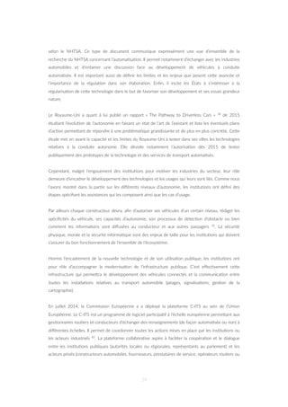 selon le NHTSA. Ce type de document communique expressément une vue d’ensemble de la
recherche du NHTSA concernant l’automa=sa=on. Il permet notamment d’échanger avec les industries
automobiles et d’entamer une discussion face au développement de véhicules à conduite
automa=sée. Il est important aussi de déﬁnir les limites et les enjeux que posent ceZe avancée et
l’importance de la régula=on dans son élabora=on. Enﬁn, il incite les États à s’intéresser à la
régularisa=on de ceZe technologie dans le but de favoriser son développement et ses essais grandeur
nature.
Le Royaume-Uni a quant à lui publié un rapport « The Pathway to Driverless Cars » 38 de 2015
étudiant l’évolu=on de l’autonomie en faisant un état de l’art de l’existant et liste les éventuels plans
d’ac=on permeZant de répondre à une probléma=que grandissante et de plus en plus concrète. CeZe
étude met en avant la capacité et les limites du Royaume-Uni à tester dans ses villes les technologies
rela=ves à la conduite autonome. Elle dévoile notamment l’autorisa=on dès 2015 de tester
publiquement des prototypes de la technologie et des services de transport automa=sés.
Cependant, malgré l’engouement des ins=tu=ons pour mo=ver les industries du secteur, leur rôle
demeure d’encadrer le développement des technologies et les usages qui leurs sont liés. Comme nous
l’avons montré dans la par=e sur les diﬀérents niveaux d’autonomie, les ins=tu=ons ont déﬁni des
étapes spéciﬁant les assistances qui les composent ainsi que les cas d’usage.
Par ailleurs chaque constructeur devra, aﬁn d’autoriser ses véhicules d’un certain niveau, rédiger les
spéciﬁcités du véhicule, ses capacités d’autonomie, son processus de détec=on d’obstacle ou bien
comment les informa=ons sont diﬀusées au conducteur et aux autres passagers 39. La sécurité
physique, morale et la sécurité informa=que sont des enjeux de taille pour les ins=tu=ons qui doivent
s’assurer du bon fonc=onnement de l’ensemble de l’écosystème.
Hormis l’encadrement de la nouvelle technologie et de son u=lisa=on publique, les ins=tu=ons ont
pour rôle d’accompagner la modernisa=on de l’infrastructure publique. C’est eﬀec=vement ceZe
infrastructure qui permeZra le développement des véhicules connectés et la communica=on entre
toutes les installa=ons rela=ves au transport automobile (péages, signalisa=ons, ges=on de la
cartographie).
En juillet 2014, la Commission Européenne a a déployé la plateforme C-ITS au sein de l’Union
Européenne. Le C-ITS est un programme de logiciel par=cipa=f à l’échelle européenne permeZant aux
ges=onnaires rou=ers et conducteurs d’échanger des renseignements (de façon automa=sée ou non) à
diﬀérentes échelles. Il permet de coordonner toutes les ac=ons mises en place par les ins=tu=ons ou
les acteurs industriels 85. La plateforme collabora=ve aspire à faciliter la coopéra=on et le dialogue
entre les ins=tu=ons publiques (autorités locales ou régionales, représentants au parlement) et les
acteurs privés (constructeurs automobiles, fournisseurs, prestataires de service, opérateurs rou=ers ou
39
 