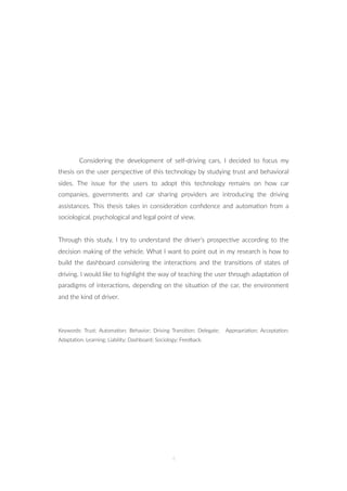 Considering the development of self-driving cars, I decided to focus my
thesis on the user perspec=ve of this technology by studying trust and behavioral
sides. The issue for the users to adopt this technology remains on how car
companies, governments and car sharing providers are introducing the driving
assistances. This thesis takes in considera=on conﬁdence and automa=on from a
sociological, psychological and legal point of view.
Through this study, I try to understand the driver’s prospec=ve according to the
decision making of the vehicle. What I want to point out in my research is how to
build the dashboard considering the interac=ons and the transi=ons of states of
driving. I would like to highlight the way of teaching the user through adapta=on of
paradigms of interac=ons, depending on the situa=on of the car, the environment
and the kind of driver.
Keywords: Trust; Automa=on; Behavior; Driving Transi=on; Delegate; Appropria=on; Accepta=on;
Adapta=on; Learning; Liability; Dashboard; Sociology; Feedback.
4
 