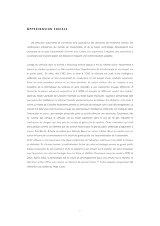 A P P R É H E N S I O N S O C I A L E
Les véhicules autonomes et connectés sont aujourd’hui des domaines de recherche intense. De
nombreuses entreprises du monde de l’automobile et de la haute technologie développent leur
prototype de ce type d’automobile. Comme nous l’avons vus auparavant, l’adop=on des assistances à
la conduite par le grand public est délicate et requiert une communica=on adaptée.
L’image du véhicule dans la société a beaucoup évolué depuis la ﬁn du XXème siècle. Notamment à
travers les médias qui jouent un rôle essen=el dans l’appréhension de la technologie et son impact sur
le grand public. En eﬀet, dès 1982 dans la série K 2000, le véhicule est doté d’une intelligence
ar=ﬁcielle qui répond en tant qu’assistant du conducteur et est équipé d’une conduite autonome.
Entre les deux premières saisons et les deux dernières, le cockpit évolue, aﬁn de s’adapter à une
évolu=on de la technologie du véhicule et ainsi répondre à une expérience d’usage diﬀérente. À
l’instar de la voiture autonome aujourd’hui, la K 2000 est équipée de diﬀérents modes de conduite,
allant du mode Conduite de Croisière Normale au mode Super Poursuite : quand le personnage doit
poursuivre des malfaiteurs, le véhicule l’assiste vocalement pour lui indiquer les obstacles, et la route à
suivre. Le mode de Croisière Autonome permet au véhicule de conduire sans l’aide de protagoniste. Le
cockpit est doté d’un point lumineux rouge qui jaillit lorsque l’intelligence ar=ﬁcielle est impliquée dans
l’interac=on en cours : par exemple lorsqu’elle parle ou qu’elle eﬀectue une recherche. Cependant, elle
ne s’anime pas lorsque le véhicule est en mode autonome dans le but de ne pas inquiéter le
conducteur de dangers qui sont pris en compte et gérés par le système. CeZe innova=on qui était
alors perçue comme un élément pur de science-ﬁc=on pour le grand public con=nuait d’apparaitre à
travers Total Recall , À l’aube du sixième jour, Minority Report ou même I, Robot. Ainsi, les médias sont un
acteur inﬂuant de la connaissance et la vision du grand public sur l’automa=sa=on de l’automobile.
CeZe inﬂuence correspond ainsi à la phase préliminaire de l’adop=on, antérieure à la réalité technique
et réalisable. En d’autres termes, la média=sa=on ﬁc=ve de ceZe technologie permet au grand public
d’avoir conscience de son existence et de se préparer à son arrivée sur le marché. On peut remarquer
que l’appari=on de ceZe technologie dans les ﬁlms et téléﬁlms ﬂeurissent entre les années 1990 et
2005. Après 2005, la technologie est en cours de développement pour une arrivée sur le marché, et
doit donc arrêter d’être vue comme un élément de science-ﬁc=on 40. CeZe évolu=on progressive fait
référence à la courbe du Hype Cycle.
41
 