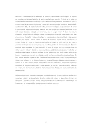 l’Autopilot - correspondant à une autonomie de niveau 2 - j’ai remarqué que l’expérience en magasin
est une étape cruciale dans l’adop=on du système par l’acheteur poten=el. C’est elle qui va valider ou
non les aZentes de l’acheteur éventuel. À travers ceZe expérience préliminaire, le commercial applique
une technique de persuasion commerciale, croisée avec l’engouement que représente la technologie.
Avant même le début de la présenta=on du véhicule, le commercial pose des ques=ons aﬁn de cerner
le type de proﬁl auquel on correspond. Il adapte ainsi son discours si la personne intéressée est un
early-adopter (adopteur an=cipé), un conservateur ou un usager moyen 30. Dans mon cas, le
commercial me percevait certainement comme early-adopter puisque mon intérêt dans le test était
d’expérimenter l’Autopilot. Il a d’abord expliqué les avantages de ce type de véhicule : sa propulsion
électrique, son espace à bord et l’intérêt de la conduite assistée. Il projeZe ensuite le client vers un
scénario d’usage où il le met en situa=on de planiﬁca=on de voyage : où vais-je m’arrêter faire le pleins
; combien de temps cela va durer ; ce que je peux faire pendant le plein de carburant. Il expose
ensuite la réalité technique, les choix disponibles en terme de moteur et d’autonomie électrique. La
réalité ﬁnancière est alors abordée et propose un leasing (crédit-bail) pour subven=onner l’achat sur
plusieurs années. L’essai est ensuite introduit par une présenta=on très rapide dans le véhicule des
boutons et du panneau interac=f central qui permet de conﬁgurer certaines fonc=ons du véhicule. On
peut ensuite démarrer le véhicule et le commercial côté passager nous guide à travers un i=néraire
tout en nous indiquant les condi=ons nécessaires à l’essai de l’Autopilot. Il indique comment ac=ver le
système et les précau=ons à prendre une fonc=on l’ac=va=on eﬀectuée. À travers ceZe expérience
préliminaire, le commercial accompagne l’usager à travers un parcours adapté à son proﬁl. Il analyse
ses besoins, ses aZentes mais surtout ses éventuelles craintes aﬁn d’ajuster ses indica=ons lors du
premiers usage.
L’expérience précédent la mise en conﬁance et l’éventuelle adop=on est ainsi composée de l’inﬂuence
média=que à travers la science-ﬁc=on dans les médias et la culture et l’approche préliminaire en
concession. Cependant, une des craintes principale ralen=ssant la conﬁance dans la technologie est
l’engagement de la responsabilité lors d’accidents en conduite autonome.
43
 