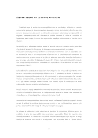R E S P O N S A B I L I T É E N C O N D U I T E A U T O N O M E
L’inquiétude pour la ges=on des responsabilités entre un ou plusieurs véhicules en conduite
autonome fait aussi par=e des préoccupa=ons des usagers comme des ins=tu=ons. En eﬀet, que cela
concerne les assurances, les assurés ou mêmes les constructeurs automobiles, la responsabilité est
engagée à diﬀérentes échelles dès l’ac=va=on du système autonome. À l’instar de l’adapta=on de
l’expérience pour l’usager, la no=on de responsabilité s’applique diﬀéremment en fonc=on de la
situa=on.
Les constructeurs automobiles devront assurer la sécurité mais aussi permeZre sa traçabilité lors
d’accidents de la route. En eﬀet, en cas de dommages corporels ou matériels, les résultats
impliqueront systéma=quement la réputa=on du constructeur comme nous avons pu le constater avec
les accidents de Tesla 86. Si la responsabilité est en lien avec la construc=on et la concep=on du
système, déterminer la nature exacte de l’accident et qui en est responsable deviendra très important
pour la marque automobile. C’est pourquoi la plupart des véhicules équipés d’assistance à la conduite
sont équipés d’enregistreur de bord, permeZant dans la plupart des cas de déterminer les causes d’un
quelconque accident 34.
Certes à terme les accidents de la route seront moins fréquents mais l’enjeu reste cependant le même
en ce qui concerne les responsabilités des diﬀérents par=s. Et l’adapta=on de sa mise en demeure en
fonc=on du niveau d’assistance permet de déﬁnir quels sont les acteurs responsables. Par exemple,
impliquer la responsabilité du conducteur alors que le véhicule est totalement automa=sé et que celui-
ci n’a pas besoin d’interagir semble inadapté. Tout comme exclure le constructeur de toute
responsabilité alors que le système a dysfonc=onné.
Chaque assistance engage diﬀéremment l’interac=on du conducteur avec le système. Il semble donc
approprié de dissocier la responsabilité de l’usager lorsque le véhicule est équipé d’une autonomie de
niveau 1 avec un véhicule équipé d’une autonomie de niveau 2 ou 3.
La ques=on de la responsabilité est donc un frein pour la conﬁance et l’intérêt des usagers à adopter
ce type de véhicule. Le problème des données personnelles et leur conﬁden=alité est aussi un frein
puisque la connec=vité et le traçage du véhicule préoccupent les usagers.
Par ailleurs, la collabora=on entre entreprises de domaines de compétence diﬀérents permet de
crédibiliser la prise de responsabilité des constructeurs automobiles. Réunir les exper=ses des
industries en meZant en commun leur savoir-faire améliore la ﬁabilité perçue par le public et élargit
l’éventail de recherche sur le terrain et en laboratoire. C’est le cas avec Volvo et Ericsson qui ont
44
 