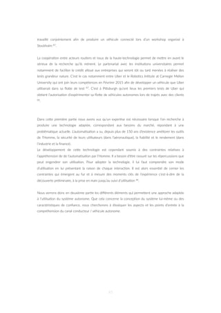 travaillé conjointement aﬁn de produire un véhicule connecté lors d’un workshop organisé à
Stockholm 87.
La coopéra=on entre acteurs rou=ers et issus de la haute-technologie permet de meZre en avant le
sérieux de la recherche qu’ils mènent. Le partenariat avec les ins=tu=ons universitaires permet
notamment de faciliter le crédit alloué aux entreprises qui seront tôt ou tard menées à réaliser des
tests grandeur nature. C’est le cas notamment entre Uber et le Robo=cs In=tute at Carnegie Mellon
University qui ont join leurs compétences en Févrirer 2015 aﬁn de développer un véhicule que Uber
u=liserait dans sa ﬂoZe de test 87. C’est à PiZsburgh qu’ont lieux les premiers tests de Uber qui
ob=ent l’autorisa=on d’expérimenter sa ﬂoZe de véhicules autonomes lors de trajets avec des clients
88.
Dans ceZe première par=e nous avons vus qu’un exper=se est nécessaire lorsque l’on recherche à
produire une technologie adaptée, correspondant aux besoins du marché, répondant à une
probléma=que actuelle. L’automa=sa=on a su, depuis plus de 150 ans d’existence améliorer les ou=ls
de l’Homme, la sécurité de leurs u=lisateurs (dans l’aéronau=que), la ﬁabilité et le rendement (dans
l’industrie et la ﬁnance).
Le développement de ceZe technologie est cependant soumis à des contraintes rela=ves à
l’appréhension de de l’automa=sa=on par l’Homme. Il a besoin d’être rassuré sur les répercussions que
peut engendrer son u=lisa=on. Pour adopter la technologie, il lui faut comprendre son mode
d’u=lisa=on en lui présentant la raison de chaque interac=on. Il est alors essen=el de cerner les
contraintes qui émergent au fur et à mesure des moments clés de l’expérience c’est-à-dire de la
découverte préliminaire, à la prise en main jusqu’au suivi d’u=lisa=on 48.
Nous verrons donc en deuxième par=e les diﬀérents éléments qui permeZent une approche adaptée
à l’u=lisa=on du système autonome. Que cela concerne la concep=on du système lui-même ou des
caractéris=ques de conﬁance, nous chercherons à disséquer les aspects et les points d’entrée à la
compréhension du canal conducteur / véhicule autonome.
45
 
