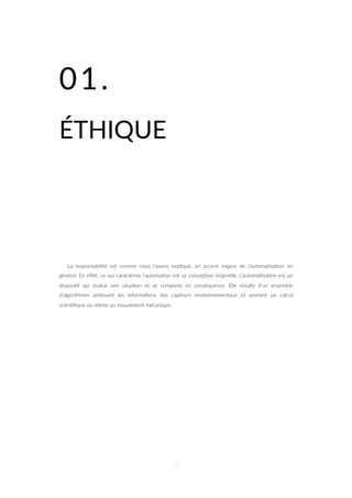 01.
ÉTHIQUE
La responsabilité est comme nous l’avons expliqué, un accent majeur de l’automa=sa=on en
général. En eﬀet, ce qui caractérise l’automa=on est sa concep=on originelle. L’automa=sa=on est un
disposi=f qui évalue une situa=on et se comporte en conséquence. Elle résulte d’un ensemble
d’algorithmes prélevant les informa=ons des capteurs environnementaux et animant un calcul
scien=ﬁque ou même un mouvement mécanique.
50
 