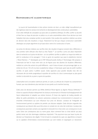 R E S P O N S A B I L I T É A L G O R I T H M I Q U E
La source de l’automa=sa=on et des ac=ons menées est donc un code, rédigé manuellement par
des ingénieurs dans les secteurs de recherche et développement des constructeurs automobiles.
C’est ceZe méthode de concep=on qui pose alors un problème d’éthique. En eﬀet, conﬁer sa sécurité
et faire face au risque de percuter un piéton ou un autre automobiliste relève d’une décision qui rend
l’adop=on bien plus complexe qu’elle ne peut paraitre. Cela soulève des ques=ons rela=ves aux prises
de décision dans des situa=ons à risque. Notamment du fait que chaque constructeur automobile
développe son propre algorithme et qu’il peut donc varier d’un constructeur à l’autre.
Les prises de décision rela=ves aux sacriﬁes dans des situa=on d’urgence seraient donc diﬀérentes si
vous achetez votre véhicule chez Audi ou chez Toyota 41. Le sacriﬁce a ainsi une place importante
dans la recherche sur la prise de décision : va-t-on préférer sacriﬁer un piéton ou risquer de meZre en
péril le conducteur et les passagers ? C’est ce genre de ques=on que pose la plateforme internet
« Moral Machine » 90 développée par le MIT (MassachusseZs Ins=tue if Technology). Elle propose à
l’internaute de faire le choix entre trois cas de ﬁgures pour des dizaines de situa=ons diﬀérentes,
meZant en scène des acteurs de proﬁl diﬀérents : vaut-il mieux écraser une personnage âgée ou un
enfant de 10 ans ? À la ﬁn du test, la plateforme indique à l’internaute quels type de proﬁl il préfère
sacriﬁer, et quels autres il préfère sauver. CeZe approche peut paraitre décalée mais elle est
nécessaire aﬁn de rendre pragma=que la ques=on de sacriﬁce et a vise à communiquer au plus grand
nombre la nécessité de se poser ce genre de ques=on.
L’observa=on de la circula=on extérieure permet, en outre, au véhicule de s’inspirer du comportement
humain, que nous aborderons plus tard dans la sous-par=e sur le machine learning.
CeZe prise de décision permet aux AMAs (Ar=ﬁcial Moral Agents ou Agents Moraux Ar=ﬁciels) 42
d’avoir la capacité d’évaluer éthiquement les facteurs environnants et d’évoluer technologiquement de
façon indépendante et adaptée aux mêmes facteurs. À l’instar des logiciels de trading abordés en
début de par=e précédente, les voitures autonomes analysent leur environnement et amassent un
ensemble d’informa=ons qui vont inﬂuencer leur prise de décision. L’analyse de l’intégralité de
l’environnement permet au système de prendre une décision adaptée. CeZe décision engendre des
conséquences qui doivent elles aussi être prises en compte lors du calcul de la décision. L’analyse des
conséquences peut dans certains cas engendrer la nécessité d’un choix entre une conséquence et une
autre. Entre une conséquence plus ou moins grave. Alors comment faire ce choix décisif, qui peut
parfois mener vers des dommages collatéraux importants ? Ne pourrions-nous pas baser la prise de
décision sur l’importance des dégâts ? C’est là toute la complexité du sujet. Les algorithmes se basent
sur la capta=on d’informa=ons environnementales qui sont traitées et engrangent un mécanisme
51
 