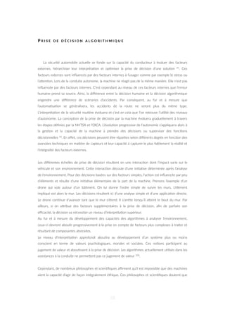 P R I S E D E D É C I S I O N A L G O R I T H M I Q U E
La sécurité automobile actuelle se fonde sur la capacité du conducteur à évaluer des facteurs
externes, hiérarchiser leur interpréta=on et op=miser la prise de décision d’une solu=on 43. Ces
facteurs externes sont inﬂuencés par des facteurs internes à l’usager comme par exemple le stress ou
l’aZen=on. Lors de la conduite autonome, la machine ne réagit pas de la même manière. Elle n’est pas
inﬂuencée par des facteurs internes. C’est cependant au niveau de ces facteurs internes que l’erreur
humaine prend sa source. Ainsi, la diﬀérence entre la décision humaine et la décision algorithmique
engendre une diﬀérence de scénarios d’accidents. Par conséquent, au fur et à mesure que
l’automa=sa=on se généralisera, les accidents de la route ne seront plus du même type.
L’interpréta=on de la sécurité rou=ère évoluera et c’est en cela que l’on retrouve l’u=lité des niveaux
d’autonomie. La concep=on de la prise de décision par la machine évoluera graduellement à travers
les étapes déﬁnies par la NHTSA et l’OICA. L’évolu=on progressive de l’autonomie s’appliquera alors à
la ges=on et la capacité de la machine à prendre des décisions ou superviser des fonc=ons
décisionnelles 42. En eﬀet, ces décisions peuvent être répar=es selon diﬀérents degrés en fonc=on des
avancées techniques en ma=ère de capteurs et leur capacité à capturer le plus ﬁdèlement la réalité et
l’intégralité des facteurs externes.
Les diﬀérentes échelles de prise de décision résultent en une interac=on dont l’impact varie sur le
véhicule et son environnement. CeZe interac=on découle d’une ini=a=ve déterminée après l’analyse
de l’environnement. Pour des décisions basées sur des facteurs simples, l’ac=on est inﬂuencée par peu
d’éléments et résulte d’une ini=a=ve élémentaire de la part de la machine. Prenons l’exemple d’un
drone qui vole autour d’un bâ=ment. On lui donne l’ordre simple de suivre les murs. L’élément
impliqué est alors le mur. Les décisions résultent ici d’une analyse simple et d’une applica=on directe.
Le drone con=nue d’avancer tant que le mur s’étend. Il s’arrête lorsqu’il aZeint le bout du mur. Par
ailleurs, si on aZribue des facteurs supplémentaires à la prise de décision, aﬁn de parfaire son
eﬃcacité, la décision va nécessiter un niveau d’interpréta=on supérieur.
Au fur et à mesure du développement des capacités des algorithmes à analyser l’environnement,
ceux-ci devront abou=r progressivement à la prise en compte de facteurs plus complexes à traiter et
résultant de composantes abstraites.
Le niveau d’interpréta=on approfondi abou=ra au développement d’un système plus ou moins
conscient en terme de valeurs psychologiques, morales et sociales. Ces no=ons par=cipent au
jugement de valeur et abou=ssent à la prise de décision. Les algorithmes actuellement u=lisés dans les
assistances à la conduite ne permeZent pas ce jugement de valeur 100.
Cependant, de nombreux philosophes et scien=ﬁques aﬃrment qu’il est impossible que des machines
aient la capacité d’agir de façon intégralement éthique. Ces philosophes et scien=ﬁques doutent que
53
 