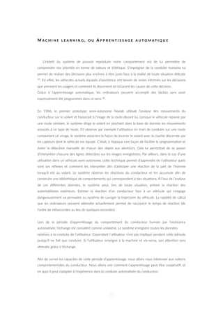 M A C H I N E L E A R N I N G , O U A P P R E N T I S S A G E A U T O M A T I Q U E
L’intérêt du système de pouvoir reproduire notre comportement est de lui permeZre de
comprendre nos priorités en terme de valeurs et d’éthique. S’imprégner de la conduite humaine lui
permet de réaliser des décisions plus enclines à être juste face à la réalité de toute situa=on délicate
45. En eﬀet, les véhicules actuels équipés d’assistance ont besoin de rester informés sur les décisions
que prennent les usagers et comment ils discernent et retracent les causes de ceZe décision.
Grâce à l’appren=ssage automa=que, les ordinateurs peuvent accomplir des tâches sans avoir
expressément été programmés dans ce sens 46.
En 1986, le premier prototype semi-autonome Navlab u=lisait l’analyse des mouvements du
conducteur sur le volant et l’associait à l’image de la route devant lui. Lorsque le véhicule repasse par
une route similaire, le système dirige le volant en piochant dans la base de donnée les mouvements
associés à ce type de route. S’il observe par exemple l’u=lisateur en train de conduire sur une route
comportant un virage, le système associera la façon de tourner le volant avec la courbe discernée par
les capteurs dont le véhicule est équipé. C’était, à l’époque une façon de faciliter la programma=on et
éviter la détec=on manuelle de chacun des objets aux alentours. Cela lui permeZait de se passer
d’interpréter chacune des lignes détectées sur les images enregistrées. Par ailleurs, dans le cas d’une
u=lisa=on dans un véhicule semi-autonome, ceZe technique permet d’apprendre de l’u=lisateur quels
sont ses réﬂexes et comment les interpréter aﬁn d’an=ciper une réac=on de la part de l’homme
lorsqu’il est au volant. Le système observe les réac=ons du conducteur et les accumule aﬁn de
construire une bibliothèque de comportements qui correspondent à des situa=ons. À l’issu de l’analyse
de ces diﬀérentes données, le système peut, lors de toute situa=on, prévoir la réac=on des
automobilistes extérieurs. Es=mer la réac=on d’un conducteur face à un véhicule qui s’engage
dangereusement va permeZre au système de corriger la trajectoire du véhicule. La rapidité de calcul
que les ordinateurs peuvent aZeindre actuellement permet de raccourcir le temps de réac=on (de
l’ordre de milisecondes au lieu de quelques secondes).
Lors de la période d’appren=ssage du comportement du conducteur humain par l’assistance
automa=sée, l’échange est considéré comme unilatéral. Le système enregistre toutes les données
rela=ves à la conduite de l’u=lisateur. Cependant l’u=lisateur n’est pas impliqué pendant ceZe période
puisqu’il ne fait que conduire. Si l’u=lisateur enseigne à la machine et vis-versa, son aZen=on sera
s=mulée grâce à l’échange.
Aﬁn de cerner les capacités de ceZe période d’appren=ssage, nous allons nous intéresser aux no=ons
comportementales du conducteur. Nous allons voir comment l’appren=ssage peut être coopéra=f, et
en quoi il peut s’adapter à l’expérience dans la conduite automa=sée du conducteur.
55
 