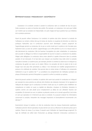 A P P R E N T I S S A G E P R O G R E S S I F C O O P É R A T I F
L’assistance à la conduite consiste à assister le conducteur dans sa conduite de tous les jours.
CeZe assistance va varier en fonc=on des proﬁls. Par exemple, un conducteur n’en verra pas l’u=lité
car il es=me que sa conduite est irréprochable. Un autre réagira de façon posi=ve face aux ini=a=ves
de la conduite autonome.
Avant de pouvoir u=liser l’assistance à la conduite, le système doit donc observer la conduite de
l’u=lisateur sur certains critères tels que le temps de réac=on, la souplesse de direc=on ou même les
pra=ques habituelles que le conducteur pourrait avoir développé. L’aspect progressif de
l’appren=ssage permet au conducteur de ne pas se sen=r envahi par le système et de l’accepter plus
facilement dans sa zone de confort. L’appren=ssage va en eﬀet pénétrer au fur et à mesure dans le
rôle décisionnel du conducteur. Aﬁn de favoriser l’accepta=on de ceZe cohabita=on, le conducteur
doit accorder et déléguer lui-même la responsabilité de tourner le volant ou d’ac=onner les pédales.
Malgré ceZe déléga=on, le conducteur devra rester aZen=f et capable d’intervenir dans la conduite
assistée s’il est nécessaire. Il ne faut donc pas marquer une transi=on trop neZe entre la conduite
manuelle et assistée. Le système peut, par exemple, prendre le contrôle du volant tout en indiquant au
conducteur de garder ses mains sur le volant. Même si la sensa=on de tenir le volant et de le voir
bouger tout seul peut être perturbant au début, il est nécessaire de modiﬁer progressivement la
posture et la méthode de conduite. Cela permet dans le même temps à l’u=lisateur de comprendre
réellement ce que le système fait 41. La surveillance du comportement de l’u=lisateur pendant ces
phases d’introduc=on permet d’interpréter sa capacité à conﬁer la conduite au système.
Avant de pouvoir assister la conduite, le système doit avant tout assister le conducteur en indiquant
par exemple les zones proches du véhicule aﬁn d’es=mer des obstacles éventuels. En lui signalant et
indiquant des dangers que le conducteur lui-même n’avait pas vus, le système peut crédibiliser ses
compétences et meZre en avant sa rapidité de détec=on, d’analyse et d’ini=a=ve. Introduire le
système comme une aide plutôt qu’un remplacement au début de son u=lisa=on favorise son
accepta=on. En donnant son avis, le système se présente comme on le connait aujourd’hui c’est-à-dire
en tant que spectateur et n’intervient pas dans la conduite. Il va pouvoir analyser les informa=ons
concernant la conduite, interpréter des messages importants et éventuellement recommander une
décision 49.
Inversement, lorsque le système a le rôle du conducteur dans les niveaux d’autonomie supérieure,
l’u=lisateur prend le rôle de spectateur et peut donner son avis ou inﬂuencer les décisions prises par le
système. Passer du niveau 2 au niveau 3 requiert aussi l’u=lisa=on de l’appren=ssage progressif. Ce
type de méthode est u=lisé dans l’instruc=on au pilotage d’aéronef. L’instructeur commence la
57
 