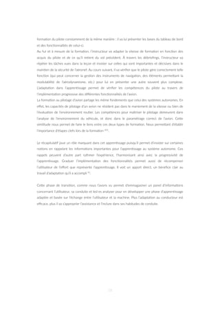 forma=on du pilote constamment de la même manière : il va lui présenter les bases du tableau de bord
et des fonc=onnalités de celui-ci.
Au fur et à mesure de la forma=on, l’instructeur va adapter la vitesse de forma=on en fonc=on des
acquis du pilote et de ce qu’il re=ent du vol précédent. À travers les débrieﬁngs, l’instructeur va
répéter les tâches vues dans la leçon et insister sur celles qui sont importantes et décisives dans le
main=en de la sécurité de l’aéronef. Au cours suivant, il va vériﬁer que le pilote gère correctement telle
fonc=on (qui peut concerner la ges=on des instruments de naviga=on, des éléments permeZant la
modulabilité de l’aérodynamisme, etc.) pour lui en présenter une autre souvent plus complexe.
L’adapta=on dans l’appren=ssage permet de vériﬁer les compétences du pilote au travers de
l’implémenta=on progressive des diﬀérentes fonc=onnalités de l’avion.
La forma=on au pilotage d’avion partage les même fondements que celui des systèmes autonomes. En
eﬀet, les capacités de pilotage d’un avion ne résident pas dans le maniement de la vitesse ou bien de
l’évalua=on de l’environnement rou=er. Les compétences pour maîtriser le pilotage demeurent dans
l’analyse de l’environnement du véhicule, et donc dans le paramétrage correct de l’avion. CeZe
similitude nous permet de faire le liens entre ces deux types de forma=on. Nous permeZant d’établir
l’importance d’étapes clefs lors de la forma=on 101.
Le récapitula=f joue un rôle marquant dans cet appren=ssage puisqu’il permet d’insister sur certaines
no=ons en rappelant les informa=ons importantes pour l’appren=ssage au système autonome. Ces
rappels peuvent d’autre part rythmer l’expérience, l’harmonisant ainsi avec la progressivité de
l’appren=ssage. Graduer l’implémenta=on des fonc=onnalités permet aussi de récompenser
l’u=lisateur de l’eﬀort que représente l’appren=ssage. Il voit un apport direct, un bénéﬁce clair au
travail d’adapta=on qu’il a accompli 41.
CeZe phase de transi=on, comme nous l’avons vu permet d’emmagasiner un panel d’informa=ons
concernant l’u=lisateur, sa conduite et led es analyser pour en développer une phase d’appren=ssage
adaptée et basée sur l’échange entre l’u=lisateur et la machine. Plus l’adapta=on au conducteur est
eﬃcace, plus il va s’approprier l’assistance et l’inclure dans ses habitudes de conduite.
58
 