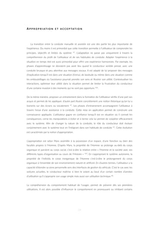 A P P R O P R I A T I O N E T A C C E P T A T I O N
La transi=on entre la conduite manuelle et assistée est une des par=e les plus importante de
l’expérience. Du moins il est primordial que ceZe transi=on permeZe à l’u=lisateur de comprendre les
principes, objec=fs et limites du système 47. L’adapta=on ne passe pas uniquement à travers la
compréhension du proﬁl de l’u=lisateur et de ses habitudes de conduite. Adapter l’expérience à la
situa=on en temps réel est aussi primordial pour oﬀrir une expérience harmonisée. Par exemple, les
phases d’appren=ssage ne devraient pas avoir lieu quand le conducteur semble pressé, avec une
conduite brusque et peu aZen=ve aux messages vocaux. Il est adapté de lui proposer des messages
d’explica=on lorsqu’il est dans une situa=on d’ennui, de lassitude ou même dans une situa=on comme
les embouteillages où l’assistance pourrait prendre son sens et illustrer son u=lité. Contextualiser les
interac=ons, op=miser leur u=lité dans la situa=on permet de limiter la frustra=on du conducteur
d’une certaine invasion à des moments qui ne sont pas opportuns 102.
De la même manière, proposer un entrainement dans la forma=on de l’u=lisateur vériﬁe d’une part ses
acquis et permet de les appliquer, d’autre part illustre concrètement une no=on théorique qu’on lui a
transmis sur des écrans ou vocalement 47. Les phases d’entrainement accompagnent l’u=lisateur à
travers l’essai d’une assistance à la conduite. CeZe mise en applica=on permet de construire une
connaissance appliquée. L’u=lisateur gagne en conﬁance lorsqu’il est en situa=on où il connait les
conséquences, cerne les manipula=ons à éviter et à terme cela lui permet de coopérer eﬃcacement
avec le système. Aﬁn de changer la nature de la conduite, le rôle du conducteur doit évoluer
conjointement avec le système tout en l’intégrant dans son habitude de conduite 41. CeZe évolu=on
est caractérisée par la no=on d’appropria=on.
L’appropria=on est selon Marx assimilée à la possession d’un espace, d’une fonc=on ou bien des
facultés propres à l’Homme. D’après Marx, la propriété de l’Homme se prolonge au-delà du corps
organique et parvient au corps social, c’est-à-dire la rela=on entre « l’Homme et la société avec ses
diﬀérents types d’organisa=on au cours de l’Histoire » 103. En s’appropriant le système autonome, la
propriété de l’individu le corps inorganique de l’Homme c’est-à-dire le prolongement du corps
organique à l’ensemble de son environnement naturel et ar=ﬁciel. En d’autres termes, l’u=lisateur a la
capacité d’étendre sa zone personnelle vers des interfaces de ges=on du véhicule. C’est le cas avec les
voitures actuelles, le conducteur maîtrise si bien le volant au bout d’un certain nombre d’années
d’u=lisa=on qu’il s’approprie son usage simple mais aussi son u=lisa=on technique 48.
La compréhension du comportement habituel de l’usager, permet de prévenir dès ses premières
u=lisa=ons. Il est alors possible d’inﬂuencer le comportement en promouvant ou inhibant certains
59
 