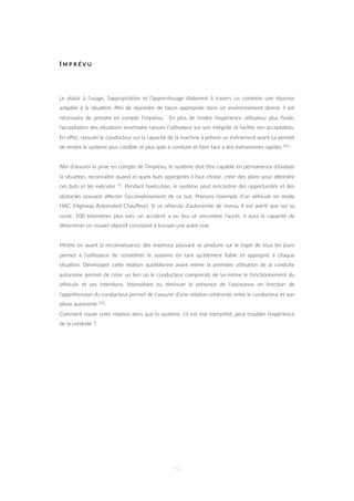 I M P R É V U
Le plaisir à l’usage, l’appropria=on et l’appren=ssage élaborent à travers un contexte une réponse
adaptée à la situa=on. Aﬁn de répondre de façon appropriée dans un environnement donné, il est
nécessaire de prendre en compte l’imprévu. En plus de rendre l’expérience u=lisateur plus ﬂuide,
l’accepta=on des situa=ons anormales rassure l’u=lisateur sur son intégrité et facilite son accepta=on.
En eﬀet, rassurer le conducteur sur la capacité de la machine à prévoir un évènement avant lui permet
de rendre le système plus crédible et plus apte à conduire et faire face à des évènements rapides 102.
Aﬁn d’assurer la prise en compte de l’imprévu, le système doit être capable en permanence d’évaluer
la situa=on, reconnaître quand et quels buts appropriés il faut choisir, créer des plans pour aZeindre
ces buts et les exécuter 53. Pendant l’exécu=on, le système peut rencontrer des opportunités et des
obstacles pouvant aﬀecter l’accomplissement de ce but. Prenons l’exemple d’un véhicule en mode
HAC (Highway Automated Chauﬀeur). Si ce véhicule d’autonomie de niveau 4 est aver= que sur sa
route, 100 kilomètres plus loin, un accident a eu lieu et encombre l’accès, il aura la capacité de
déterminer un nouvel objec=f consistant à trouver une autre voie.
MeZre en avant la reconnaissance des imprévus pouvant se produire sur le trajet de tous les jours
permet à l’u=lisateur de considérer le système en tant qu’élément ﬁable et approprié à chaque
situa=on. Développer ceZe rela=on quo=dienne avant même la première u=lisa=on de la conduite
autonome permet de créer un lien où le conducteur comprends de lui-même le fonc=onnement du
véhicule et ses inten=ons. Intensiﬁant ou diminuer la présence de l’assistance en fonc=on de
l’appréhension du conducteur permet de s’assurer d’une rela=on cohérente entre le conducteur et son
pilote autonome 102.
Comment nouer ceZe rela=on alors que le système, s’il est mal interprété, peut troubler l’expérience
de la conduite ?
62
 