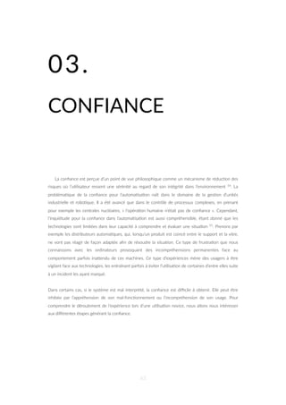 03.
CONFIANCE
La conﬁance est perçue d’un point de vue philosophique comme un mécanisme de réduc=on des
risques où l’u=lisateur ressent une sérénité au regard de son intégrité dans l’environnement 54. La
probléma=que de la conﬁance pour l’automa=sa=on naît dans le domaine de la ges=on d’unités
industrielle et robo=que. Il a été avancé que dans le contrôle de processus complexes, en prenant
pour exemple les centrales nucléaires, « l’opéra=on humaine n’était pas de conﬁance ». Cependant,
l’inquiétude pour la conﬁance dans l’automa=sa=on est aussi compréhensible, étant donné que les
technologies sont limitées dans leur capacité à comprendre et évaluer une situa=on 55. Prenons par
exemple les distributeurs automa=ques, qui, lorsqu’un produit est coincé entre le support et la vitre,
ne vont pas réagir de façon adaptée aﬁn de résoudre la situa=on. Ce type de frustra=on que nous
connaissons avec les ordinateurs provoquant des incompréhensions permanentes face au
comportement parfois inaZendu de ces machines. Ce type d’expériences mène des usagers à être
vigilant face aux technologies, les entraînant parfois à éviter l’u=lisa=on de certaines d’entre elles suite
à un incident les ayant marqué.
Dans certains cas, si le système est mal interprété, la conﬁance est diﬃcile à obtenir. Elle peut être
inhibée par l’appréhension de son mal-fonc=onnement ou l’incompréhension de son usage. Pour
comprendre le déroulement de l’expérience lors d’une u=lisa=on novice, nous allons nous intéresser
aux diﬀérentes étapes générant la conﬁance.
63
 
