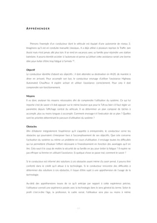 A P P R É H E N D E R
Prenons l’exemple d’un conducteur dont le véhicule est équipé d’une autonomie de niveau 3.
Imaginons qu’il est en conduite manuelle classique,. Il a déjà u=lisé à plusieurs reprises le Traﬃc Jam
Assist mais n’est jamais allé plus loin. Il se rend en vacances avec sa famille pour rejoindre une sta=on
balnéaire. Il pourra bientôt accéder à l’autoroute et pense qu’u=liser ceZe assistance serait une bonne
idée pour éviter d’être trop fa=gué à l’arrivée 56.
Objec&f
Le conducteur iden=ﬁe d’abord ses objec=fs : il doit aZeindre sa des=na=on en 4h20, de manière à
dîner en arrivant. Pour accomplir son but, le conducteur envisage d’u=liser l’assistance Highway
Automated Chauﬀeur. Il espère ac=ver et u=liser l’assistance correctement. Pour cela il doit
comprendre son fonc=onnement.
Moyens
Il va donc analyser les moyens nécessaires aﬁn de comprendre l’u=lisa=on du système. Ce qui lui
importe c’est de savoir s’il doit appuyer sur le même bouton que pour le TJA ou bien s’il faut régler un
paramètre depuis l’aﬃchage central du véhicule. Il va déterminer un plan composé de tâches à
accomplir, plus ou moins longues à accomplir. Comment envisage-t-il l’exécu=on de ce plan ? Quelles
sont les priorités déterminant le parcours d’u=lisa=on du système ?
Obstacles
Aﬁn d’élaborer intégralement l’expérience qu’il s’apprête à entreprendre, le conducteur cerne les
obstacles qui pourraient s’interposer face à l’accomplissement de ses objec=fs. Que cela concerne
l’ac=va=on du système ou même un problème en cours d’u=lisa=on. il envisage toutes les diﬃcultés
qui lui permeZent d’évaluer l’eﬀort nécessaire à l’inves=ssement en fonc=on des avantages qu’il en
=re. Cela vaut-il le coup de meZre la sécurité de sa famille en jeu pour éviter la fa=gue ? Il espère ne
pas eﬀrayer sa femme en u=lisant l’assistance. Si quelque chose se passe mal, comment le savoir ?
Si le conducteur est informé des solu=ons à ces obstacles avant même d’y avoir pensé, il pourra être
conforté dans le crédit qu’il alloue à la technologie. Si le conducteur rencontre des diﬃcultés à
déterminer des solu=ons à ces obstacles, il risque d’être sujet à une appréhension de l’usage de la
technologie.
Au-delà des appréhensions issues de ce qu’il an=cipe par rapport à ceZe expérience précise,
l’u=lisateur connait une expérience passée avec la technologie dans le sens général du terme. Selon le
proﬁl c’est-à-dire l’âge, la profession, le cadre social, l’u=lisateur sera plus ou moins à même
64
 