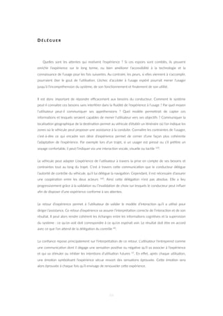 D É L É G U E R
Quelles sont les aZentes qui mo=vent l’expérience ? Si ces espoirs sont comblés, ils peuvent
enrichir l’expérience sur le long terme, ou bien améliorer l’accessibilité à la technologie et la
connaissance de l’usage pour les fois suivantes. Au contraire, les peurs, si elles viennent à s’accomplir,
pourraient ôter le gout de l’u=lisa=on. L’échec d’accéder à l’usage espéré pourrait mener l’usager
jusqu’à l’incompréhension du système, de son fonc=onnement et ﬁnalement de son u=lité.
Il est donc important de répondre eﬃcacement aux besoins du conducteur. Comment le système
peut-il connaître ces besoins sans interférer dans la ﬂuidité de l’expérience à l’usage ? Par quel moyen
l’u=lisateur peut-il communiquer ses appréhensions ? Quel modèle permeZrait de capter ces
informa=ons et lesquels seraient capables de mener l’u=lisateur vers ses objec=fs ? Communiquer la
localisa=on géographique de la des=na=on permet au véhicule d’établir un i=néraire où l’on indique les
zones où le véhicule peut proposer une assistance à la conduite. Connaître les contraintes de l’usager,
c’est-à-dire ce qui encadre son désir d’expérience permet de cerner d’une façon plus cohérente
l’adapta=on de l’expérience. Par exemple lors d’un trajet, si un usager est pressé ou s’il préfère un
voyage confortable, il peut l’indiquer via une interac=on vocale, visuelle ou tac=le 105.
Le véhicule peut adapter L’expérience de l’u=lisateur à travers la prise en compte de ses besoins et
contraintes tout au long du trajet. C’est à travers ceZe communica=on que le conducteur délègue
l’autorité de contrôle du véhicule, qu’il lui délègue la naviga=on. Cependant, il est nécessaire d’assurer
une coopéra=on entre les deux acteurs 105. Ainsi ceZe déléga=on n’est pas absolue. Elle a lieu
progressivement grâce à la valida=on ou l’invalida=on de choix sur lesquels le conducteur peut inﬂuer
aﬁn de disposer d’une expérience conforme à ses aZentes.
Le retour d’expérience permet à l’u=lisateur de valider le modèle d’interac=on qu’il a u=lisé pour
diriger l’assistance. Ce retour d’expérience va assurer l’interpréta=on correcte de l’interac=on et de son
résultat. Il peut alors rendre cohérent les échanges entre les informa=ons cogni=ves et la supervision
du système : ce qu’on voit doit correspondre à ce qu’on espérait voir. Le résultat doit être en accord
avec ce que l’on aZend de la déléga=on du contrôle 40.
La conﬁance repose principalement sur l’interpréta=on de ce retour. L’u=lisateur l’entreprend comme
une communica=on dont il dégage une sensa=on posi=ve ou néga=ve qu’il va associer à l’expérience
et qui va s=muler ou inhiber les inten=ons d’u=lisa=on futures 57. En eﬀet, après chaque u=lisa=on,
une émo=on symbolisant l’expérience vécue ressort des sensa=ons éprouvée. CeZe émo=on sera
alors éprouvée à chaque fois qu’il envisage de renouveler ceZe expérience.
66
 