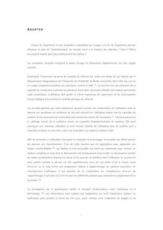 A D O P T E R
L’issue de l’expérience et son évalua=on, interprétés par l’usager à la ﬁn de l’expérience permet
d’évaluer le gain de l’inves=ssement. Le résultat est-il à la hauteur des aZentes ? Vaut-il l’eﬀort
accompli et inves= dans l’accomplissement des tâches ?
Les sensa=ons résultant marquent le plaisir d’usage et inﬂuencent l’appréhension lors des usages
suivants.
Cependant, l’impression de perte de contrôle du véhicule est, selon une étude de cas réalisée par le
Département Géographique de l’Université de Humboldt de Berlin rencontrée dans 56% des cas où
un usager entreprend d’ac=ver une assistance comme le HAC 58. La machine est une extension de la
capacité du conducteur à prendre les décisions. Il est donc nécessaire d’établir une rela=on permeZant
ceZe coopéra=on. L’u=lisateur doit garder la même impression de supervision et de responsabilité
lorsqu’il délègue à la machine le contrôle physique du véhicule.
Les résultats générés par ceZe expérience peuvent susciter une améliora=on de l’u=lisa=on mais ne
doivent pas provoquer un sen=ment de sécurité excessif où l’u=lisateur évalue mal les capacités du
système. Il est nécessaire de transmeZre précisément les limites de l’assistance 55. L’accoutumance est
le calibrage erroné de la conﬁance envers les capacités dispropor=onnées du système. Elle peut
provoquer une mauvaise u=lisa=on ou bien fausser l’aZente de l’u=lisateur face au système qu’il a
l’inten=on d’u=liser et ainsi donc créer une frustra=on qui empire la rela=on créée
Aﬁn de permeZre à l’u=lisateur d’accepter et d’adopter la technologie, reconnaître son eﬀort permet
de valoriser son inves=ssement. C’est de ceZe manière que les applica=ons pour apprendre une
langue comme Babbel 106 qui ﬁdélise et rend accessible une tâche qui représente pour certains un
fardeau complexe et long dont le dénouement est pra=quement inaccessible. La récompense permet
de valider posi=vement l’expérience vécue et d’y associer un bénéﬁce dont l’u=lisateur se souvient et
peut parfois prendre le dessus sur des appréhensions issus de son proﬁl. C’est le moyen aussi
d’inscrire sur le long terme une progression rela=ve à l’appren=ssage du système autonome. En
récompensant l’u=lisateur, il est possible de lui transmeZre ses compétences vis-à-vis de
l’appren=ssage. Il sait alors où il en est dans les diﬀérentes phases que composent la progression de la
forma=on 107.
La récompense par la gamiﬁca=on facilite le transfert d’informa=ons entre l’u=lisateur et la
technologie 100. Les informa=ons sont captées par l’applica=on qui rend l’expérience ludique. La
ludiﬁca=on peut prendre la forme de mini jeux, quizz, mémos, avec l’obten=on de badges et de
67
 