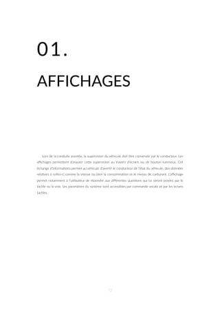 01.
AFFICHAGES
Lors de la conduite assistée, la supervision du véhicule doit être conservée par le conducteur. Les
aﬃchages permeZent d’assurer ceZe supervision au travers d’écrans ou de bouton lumineux. Cet
échange d’informa=ons permet au véhicule d’aver=r le conducteur de l’état du véhicule, des données
rela=ves à celles-ci comme la vitesse ou bien la consomma=on et le niveau de carburant. L’aﬃchage
permet notamment à l’u=lisateur de répondre aux diﬀérentes ques=ons qui lui seront posées par le
tac=le ou la voix. Les paramètres du système sont accessibles par commande vocale et par les écrans
tac=les.
72
 