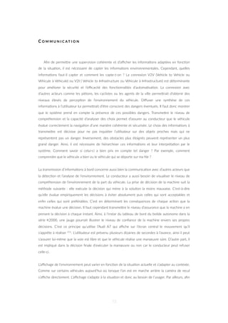 C O M M U N I C A T I O N
Aﬁn de permeZre une supervision cohérente et d’aﬃcher les informa=ons adaptées en fonc=on
de la situa=on, il est nécessaire de capter les informa=ons environnementales. Cependant, quelles
informa=ons faut-il capter et comment les capte-t-on ? La connexion V2V (Vehicle to Vehicle ou
Véhicule à Véhicule) ou V2I ( Vehicle to Infrastructure ou Véhicule à Infrastructure) est déterminante
pour améliorer la sécurité et l’eﬃcacité des fonc=onnalités d’automa=sa=on. La connexion avec
d’autres acteurs comme les piétons, les cyclistes ou les agents de la ville permeZrait d’obtenir des
niveaux élevés de percep=on de l’environnement du véhicule. Diﬀuser une synthèse de ces
informa=ons à l’u=lisateur lui permeZrait d’être conscient des dangers éventuels. Il faut donc montrer
que le système prend en compte la présence de ces possibles dangers. TransmeZre le niveau de
compréhension et la capacité d’analyser des choix permet d’assurer au conducteur que le véhicule
évalue correctement la naviga=on d’une manière cohérente et sécurisée. Le choix des informa=ons à
transmeZre est décisive pour ne pas inquiéter l’u=lisateur sur des objets proches mais qui ne
représentent pas un danger. Inversement, des obstacles plus éloignés peuvent représenter un plus
grand danger. Ainsi, il est nécessaire de hiérarchiser ces informa=ons et leur interpréta=on par le
système. Comment savoir si celui-ci a bien pris en compte tel danger ? Par exemple, comment
comprendre que le véhicule a bien vu le véhicule qui se déporte sur ma ﬁle ?
La transmission d’informa=ons à bord concerne aussi bien la communica=on avec d’autres acteurs que
la détec=on et l’analyse de l’environnement. Le conducteur a aussi besoin de visualiser le niveau de
compréhension de l’environnement de la part du véhicule. La prise de décision de la machine suit la
méthode suivante : elle exécute la décision qui mène à la solu=on la moins mauvaise. C’est-à-dire
qu’elle évalue empiriquement les décisions à éviter absolument puis celles qui sont acceptables et
enﬁn celles qui sont préférables. C’est en déterminant les conséquences de chaque ac=on que la
machine évalue une décision. Il faut cependant transmeZre le niveau d’assurance que la machine a en
prenant la décision à chaque instant. Ainsi, à l’instar du tableau de bord du bolide autonome dans la
série K2000, une jauge pourrait illustrer le niveau de conﬁance de la machine envers ses propres
décisions. C’est ce principe qu’u=lise l’Audi A7 qui aﬃche sur l’écran central le mouvement qu’il
s’apprête à réaliser 111. L’u=lisateur est prévenu plusieurs dizaines de secondes à l’avance, ainsi il peut
s’assurer lui-même que la voie est libre et que le véhicule réalise une manœuvre sûre. D’autre part, il
est impliqué dans la décision ﬁnale d’exécuter la manœuvre ou non car le conducteur peut refuser
celle-ci.
L’aﬃchage de l’environnement peut varier en fonc=on de la situa=on actuelle et s’adapter au contexte.
Comme sur certains véhicules aujourd’hui où lorsque l’on est en marche arrière la caméra de recul
s’aﬃche directement. L’aﬃchage s’adapte à la situa=on et donc au besoin de l’usager. Par ailleurs, aﬁn
73
 