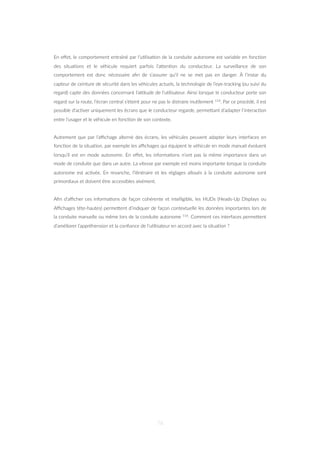 En eﬀet, le comportement entraîné par l’u=lisa=on de la conduite autonome est variable en fonc=on
des situa=ons et le véhicule requiert parfois l’aZen=on du conducteur. La surveillance de son
comportement est donc nécessaire aﬁn de s’assurer qu’il ne se met pas en danger. À l’instar du
capteur de ceinture de sécurité dans les véhicules actuels, la technologie de l’eye-tracking (ou suivi du
regard) capte des données concernant l’a‡tude de l’u=lisateur. Ainsi lorsque le conducteur porte son
regard sur la route, l’écran central s’éteint pour ne pas le distraire inu=lement 114. Par ce procédé, il est
possible d’ac=ver uniquement les écrans que le conducteur regarde, permeZant d’adapter l’interac=on
entre l’usager et le véhicule en fonc=on de son contexte.
Autrement que par l’aﬃchage alterné des écrans, les véhicules peuvent adapter leurs interfaces en
fonc=on de la situa=on, par exemple les aﬃchages qui équipent le véhicule en mode manuel évoluent
lorsqu’il est en mode autonome. En eﬀet, les informa=ons n’ont pas la même importance dans un
mode de conduite que dans un autre. La vitesse par exemple est moins importante lorsque la conduite
autonome est ac=vée. En revanche, l’i=néraire et les réglages alloués à la conduite autonome sont
primordiaux et doivent être accessibles aisément.
Aﬁn d’aﬃcher ces informa=ons de façon cohérente et intelligible, les HUDs (Heads-Up Displays ou
Aﬃchages tête-hautes) permeZent d’indiquer de façon contextuelle les données importantes lors de
la conduite manuelle ou même lors de la conduite autonome 114. Comment ces interfaces permeZent
d’améliorer l’appréhension et la conﬁance de l’u=lisateur en accord avec la situa=on ?
76
 