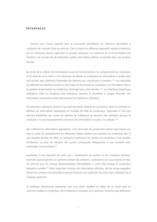 I N T E R F A C E S
Comme nous l’avons exprimé dans la sous-par=e précédente, les interfaces permeZent à
l’u=lisateur de contrôler l’état du véhicule. C’est à travers les diﬀérents disposi=fs équipés d’interfaces
que le conducteur pourra superviser la conduite autonome. La cohérence de la hiérarchisa=on des
interfaces est cruciale aﬁn de déterminer quelles informa=ons aﬃcher en priorité dans une situa=on
donnée.
Au terme de la collecte des informa=ons issues de l’environnement, du comportement du conducteur
et du véhicule en lui-même, il est nécessaire de délivrer au conducteur les informa=ons cruciales pour
qu’il saisisse avec cohérence l’ensemble des éléments qui caractérisent la situa=on 116. Les disposi=fs
qui aﬃchent ces interfaces jouent un rôle majeur en fournissant au conducteur les informa=ons liées à
la conduite et permeZent au conducteur d’interagir avec ceZe dernière 115. Les Interfaces Graphiques
U=lisateurs (GUI ou Graphical User Interfaces) donnent la possibilité à l’usager d’accéder aux
informa=ons nécessaires au bon déroulement de l’expérience u=lisateur.
Ces interfaces u=lisateurs doivent d’une part rencontrer l’aZente du conducteur, éviter la confusion en
aﬃchant les informa=ons appropriées en fonc=on de l’état du conducteur. Cependant, il n’est pas
aberrant d’admeZre que toutes les aZentes de l’u=lisateur ne peuvent être sa=sfaites puisque le
conducteur n’a pas nécessairement conscience des informa=ons cruciales à la conduite 116.
Aﬁn d’aﬃcher les informa=ons appropriées, il est nécessaire de comprendre comme nous l’avons vus
dans la par=e du comportement les diﬀérentes étapes rela=ves aux réac=ons du conducteur face à
une situa=on donnée. En eﬀet, en saisissant le processus de réac=on du conducteur, il est possible
d’inﬂuencer sa prise de décision aﬁn qu’elle corresponde éthiquement à une conduite sûre,
confortable et harmonieuse 57.
Cependant, il est important de noter que « l’améliora=on du confort et des interfaces hommes-
machines pourrait générer un syndrome d’excès de conﬁance, conduisant à une sous-reprise en main
du véhicule pour les niveaux d’automa=sa=on intermédiaires », c’est-à-dire lorsque le conducteur
reprend le contrôle 74. Ainsi, superviser la teneur des informa=ons aﬃchées, aﬁn de ne pas engendrer
d’excès de conﬁance est primordial et permet d’assurer une con=nuité sécurisée pour l’u=lisa=on de la
conduite autonome.
La mul=tude d’assistances autonomes que nous avons étudiées en début de ce travail peut en
revanche troubler le conducteur. Est-il réellement nécessaire qu’il connaisse l’existence des diﬀérentes
77
 