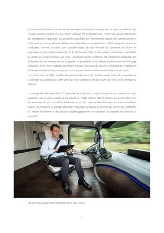 qu’une liste d’i=néraires sous forme de checkpoints (points de passage) pour le trajet du véhicule. Les
tests du concept avaient lieu sur l’ancien aéroport de Tempelhof, d’où l’intérêt de pouvoir paramétrer
des checkpoints à parcourir. La possibilité d’accéder aux informa=ons depuis une tableZe propre à
l’u=lisateur et non au véhicule facilite son implica=on et appropria=on. L’iPad personnel, propre au
conducteur permet d’accéder aux caractéris=ques de son véhicule lui conférant un statut de
superviseur de la conduite autonome. En lui aZribuant ce rôle, le conducteur a désormais la possibilité
de vériﬁer les caractéris=ques du trajet. Un bouton d’arrêt d’urgence est notamment disponible aﬁn
d’intervenir à tout moment en cas d’urgence. La portabilité de la tableZe confère une facilité d’usage
et d’accès : il est moins probable de déraper lorsque l’on essaie de toucher un bouton de l’interface et
l’écran est directement face au conducteur, il a donc les informa=ons accessibles sous ses yeux.
La prise en main de l’objet confère physiquement la no=on de contrôle, ou du moins de supervision de
la conduite au conducteur. CeZe prise en main subs=tue celle du volant que l’on a alors délégué au
véhicule.
Le concept de Mercedes-Benz 120 présente un poids lourd ayant la capacité de conduire de façon
autonome sur les voies rapides. Il est équipé, à l’instar d’iDriver d’une tableZe qui permet d’accéder
aux informa=ons sur la conduite autonome ou de s’occuper en discutant avec les autres chauﬀeurs
rou=ers. En revanche, la tableZe est par=e intégrante du tableau de bord ce qui permet de la détacher
et l’insérer facilement et d’y associer psychologiquement les fonc=ons de contrôle du véhicule au
disposi=f.
The Long-Haul Autonomous Mercedes-Benz Truck, 2013.
79
 