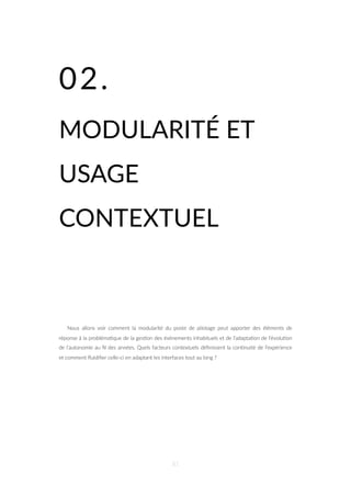 02.
MODULARITÉ ET
USAGE
CONTEXTUEL
Nous allons voir comment la modularité du poste de pilotage peut apporter des éléments de
réponse à la probléma=que de la ges=on des évènements inhabituels et de l’adapta=on de l’évolu=on
de l’autonomie au ﬁl des années. Quels facteurs contextuels déﬁnissent la con=nuité de l’expérience
et comment ﬂuidiﬁer celle-ci en adaptant les interfaces tout au long ?
81
 