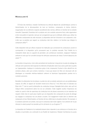 M O D U L A R I T É
À l’instar des interfaces, moduler l’architecture du véhicule dépend de caractéris=ques comme la
hiérarchisa=on de la décomposi=on du tout en fonc=ons, composants et tâches dis=ncts.
L’organisa=on de ces éléments respecte actuellement des normes, déﬁnies en fonc=on de la conduite
manuelle. Cependant, l’évolu=on de la conduite vers une conduite autonome force ceZe organisa=on
à être renouvelée et repensée, tant par son arrangement que par la méthode u=lisée pour u=liser les
diﬀérentes composantes de ceZe structure. La disposi=on doit lier la fonc=on à son composant, c’est-
à-dire que sa posi=on par rapport au conducteur doit être rela=ve à la fonc=on que désigne le
composant u=lisé 82.
CeZe disposi=on doit par ailleurs respecter les habitudes que connaissent les conducteurs actuels et
correspondre à la disposi=on qu’ils connaissent avec la conduite manuelle. Tout l’intérêt de la
modularité réside dans la capacité de permeZre une architecture transitoire, rejoignant l’habitacle
ordinaire et celui que l’on connaîtra lorsque les véhicules autonomes de niveau 5 seront dépourvus de
volant 102.
La transi=on à long terme, c’est-à-dire permeZant de transformer à long-terme le poste de pilotage du
véhicule semi-autonome doit respecter les éléments d’implica=on dont nous avons parlé dans la par=e
sur l’appropria=on. Impliquer le conducteur grâce à des composants l’incitant à être aZen=f lors de
certaines phases, alors qu’à certains moments, il n’aura pas besoin de l’être est nécessaire aﬁn de
développer un ensemble interface-habitacle cohérent et favorisant l’appropria=on posi=ve de la
conduite autonome.
Remédier à la distrac=on lors de phases cruciales lors de la conduite autonome est une probléma=que
majeure. En eﬀet, le rapport de l’accident mortel de la Tesla du 7 mai 2016 dans le Colorado aux
États-Unis 121 met en avant la distrac=on du conducteur lorsque l’Autopilot était ac=vé, alors qu’il est
indiqué d’être constamment alerte lors de son ac=va=on. CeZe tragédie soulève l’importance de
meZre en avant le rôle de superviseur du conducteur lors de phases autonomes où son aZen=on est
requiert. CeZe mise en avant peut s’opérer par une disposi=on des composants du poste de pilotage
qui engagea le conducteur lors de phases cruciales. Cet engagement réside dans la sélec=on des
composants et leur hiérarchisa=on, en fonc=on de leur u=lité dans la situa=on donnée. Par exemple, si
la conduite autonome est ac=vée, mais que le conducteur doit rester vigilant, il est cohérent de ne pas
rétracter le volant puisqu’il est possible qu’il en ait besoin en cas d’urgence 122.
La disposi=on de l’habitacle et la modularité doivent donc répondre à une cohérence en fonc=on de la
situa=on, et permeZre une con=nuité et une ﬂuidité de l’expérience. Moduler l’architecture du poste
82
 