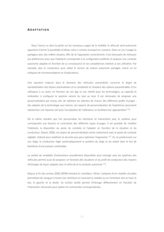 A D A P T A T I O N
Nous l’avons vu dans la par=e sur les nouveaux usages de la mobilité, le véhicule semi-autonome
apportera à terme la possibilité d’u=liser celui-ci comme transport en commun. Dans ce cas, l’usager le
partagera avec des milliers d’autres. Aﬁn de se l’approprier correctement, il est nécessaire de retrouver
ses préférences pour que l’habitacle corresponde à sa conﬁgura=on préférée et propose une conduite
autonome adaptée en fonc=on de sa connaissance et ses compétences rela=ves à son u=lisa=on. Par
exemple, plus le conducteur aura u=lisé le service de voiture autonome partagée, moins on lui
indiquera de recommanda=ons et d’explica=ons.
Une ques=on majeure dans le domaine des véhicules automa=sés concerne le degré de
standardisa=on des tâches automa=sées et la complexité et l’ampleur des op=ons paramétrables. D’un
u=lisateur à un autre, en fonc=on de son âge et son intérêt pour les technologies, sa capacité et
mo=va=on à conﬁgurer le système varient du tout au tout. Il est nécessaire de proposer une
personnalisa=on par niveau aﬁn de sa=sfaire les aZentes de chacun des diﬀérents proﬁls d’usager :
des adeptes de la technologie aux novices. Les aspects de personnalisa=on de l’expérience pourraient
représenter une réponse clef pour l’accepta=on de l’u=lisateur, en facilitant leur appropria=on 102.
De la même manière que l’on personnalise les interfaces et interac=ons avec le système pour
correspondre aux besoins et contraintes des diﬀérents types d’usager, il est possible de modiﬁer
l’habitacle, la disposi=on du poste de conduite et l’adapter en fonc=on de la situa=on et du
conducteur. Depuis 2000, cet aspect de personnalisa=on existe notamment avec le poste de conduite
réglable, d’abord pour améliorer la sécurité puis pour op=miser l’ergonomie 127. En se posi=onnant sur
son siège, le conducteur règle systéma=quement la posi=on du siège et du volant dans le but de
bénéﬁcier d’une posture confortable.
La variété de modalités d’interac=ons actuellement disponibles pour interagir avec les systèmes des
véhicules permet aussi de proposer, en fonc=on des situa=ons et du proﬁl de conducteur des moyens
d’échanger de façon adaptée avec le véhicule et la conduite autonome 114.
Depuis la ﬁn des années 2000, BMW introduit le contrôleur i-Drive, composé d’une moleZe circulaire
permeZant de naviguer à travers les interfaces en tournant la moleZe ou en l’orientant vers le haut, le
bas, la gauche et la droite. Sa surface tac=le permet d’interagir diﬀéremment en fonc=on de
l’interac=on nécessaire pour opérer les commandes correspondantes.
86
 