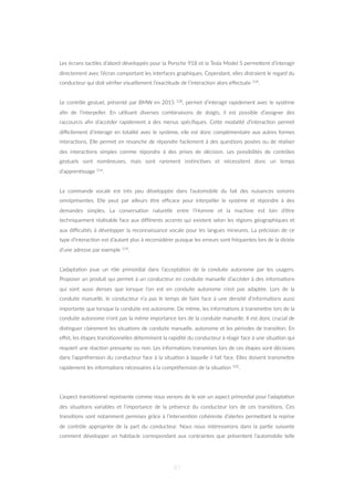 Les écrans tac=les d’abord développés pour la Porsche 918 et la Tesla Model S permeZent d’interagir
directement avec l’écran comportant les interfaces graphiques. Cependant, elles distraient le regard du
conducteur qui doit vériﬁer visuellement l’exac=tude de l’interac=on alors eﬀectuée 114.
Le contrôle gestuel, présenté par BMW en 2015 128, permet d’interagir rapidement avec le système
aﬁn de l’interpeller. En u=lisant diverses combinaisons de doigts, il est possible d’assigner des
raccourcis aﬁn d’accéder rapidement à des menus spéciﬁques. CeZe modalité d’interac=on permet
diﬃcilement d’interagir en totalité avec le système, elle est donc complémentaire aux autres formes
interac=ons. Elle permet en revanche de répondre facilement à des ques=ons posées ou de réaliser
des interac=ons simples comme répondre à des prises de décision. Les possibilités de contrôles
gestuels sont nombreuses, mais sont rarement ins=nc=ves et nécessitent donc un temps
d’appren=ssage 114.
La commande vocale est très peu développée dans l’automobile du fait des nuisances sonores
omniprésentes. Elle peut par ailleurs être eﬃcace pour interpeller le système et répondre à des
demandes simples. La conversa=on naturelle entre l’Homme et la machine est loin d’être
techniquement réalisable face aux diﬀérents accents qui existent selon les régions géographiques et
aux diﬃcultés à développer la reconnaissance vocale pour les langues mineures. La précision de ce
type d’interac=on est d’autant plus à reconsidérer puisque les erreurs sont fréquentes lors de la dictée
d’une adresse par exemple 114.
L’adapta=on joue un rôle primordial dans l’accepta=on de la conduite autonome par les usagers.
Proposer un produit qui permet à un conducteur en conduite manuelle d’accéder à des informa=ons
qui sont aussi denses que lorsque l’on est en conduite autonome n’est pas adaptée. Lors de la
conduite manuelle, le conducteur n’a pas le temps de faire face à une densité d’informa=ons aussi
importante que lorsque la conduite est autonome. De même, les informa=ons à transmeZre lors de la
conduite autonome n’ont pas la même importance lors de la conduite manuelle. Il est donc crucial de
dis=nguer clairement les situa=ons de conduite manuelle, autonome et les périodes de transi=on. En
eﬀet, les étapes transi=onnelles déterminent la rapidité du conducteur à réagir face à une situa=on qui
requiert une réac=on pressante ou non. Les informa=ons transmises lors de ces étapes sont décisives
dans l’appréhension du conducteur face à la situa=on à laquelle il fait face. Elles doivent transmeZre
rapidement les informa=ons nécessaires à la compréhension de la situa=on 102.
L’aspect transi=onnel représente comme nous venons de le voir un aspect primordial pour l’adapta=on
des situa=ons variables et l’importance de la présence du conducteur lors de ces transi=ons. Ces
transi=ons sont notamment permises grâce à l’interven=on cohérente d’alertes permeZant la reprise
de contrôle appropriée de la part du conducteur. Nous nous intéresserons dans la par=e suivante
comment développer un habitacle correspondant aux contraintes que présentent l’automobile telle
87
 