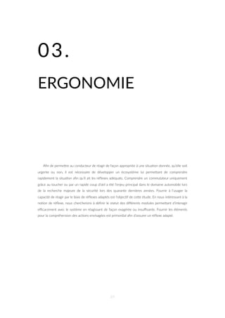 03.
ERGONOMIE
Aﬁn de permeZre au conducteur de réagir de façon appropriée à une situa=on donnée, qu’elle soit
urgente ou non, il est nécessaire de développer un écosystème lui permeZant de comprendre
rapidement la situa=on aﬁn qu’il ait les réﬂexes adéquats. Comprendre un commutateur uniquement
grâce au toucher ou par un rapide coup d’œil a été l’enjeu principal dans le domaine automobile lors
de la recherche majeure de la sécurité lors des quarante dernières années. Fournir à l’usager la
capacité de réagir par le biais de réﬂexes adaptés est l’objec=f de ceZe étude. En nous intéressant à la
no=on de réﬂexe, nous chercherons à déﬁnir le statut des diﬀérents modules permeZant d’interagir
eﬃcacement avec le système en réagissant de façon exagérée ou insuﬃsante. Fournir les éléments
pour la compréhension des ac=ons envisagées est primordial aﬁn d’assurer un réﬂexe adapté.
89
 