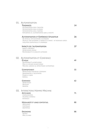 01. AUTOMATISATION
TENDANCES 14
AUTOMATISATION DANS L’INDUSTRIE
AUTOMATISATION DANS LA BOURSE
AUTOMATISATION DANS L’AVIATION
INTÉGRATION DE L’AUTOMATISATION DANS LA SOCIÉTÉ
AUTOMATISATION ET EXPÉRIENCE UTILISATEUR 26
DU VÉHICULE SEMI-AUTONOME À AUTONOME
VÉHICULE SEMI-AUTONOME ET MOBILITÉ DE SERVICE : DE NOUVEAUX USAGES
ÉVOLUTION CONTEXTUELLE ET DYNAMIQUE
IMPACTS DE L’AUTOMATISATION 37
IMPACTS JURIDIQUES
APPRÉHENSION SOCIALE
RESPONSABILITÉ EN CONDUITE AUTONOME
02. AUTOMATISATION ET CONFIANCE
ÉTHIQUE 49
RESPONSABILITÉ ALGORITHMIQUE
PRISE DE DÉCISION ALGORITHMIQUE
MACHINE LEARNING OU APPRENTISSAGE AUTOMATIQUE
COMPORTEMENT 55
APPRENTISSAGE PROGRESSIF COOPÉRATIF
APPROPRIATION ET ACCEPTATION
PLAISIR À L’USAGE
IMPRÉVU
CONFIANCE 62
APPRÉHENDER
DÉLÉGUER
ADOPTER
03. INTERACTIONS HOMME-MACHINE
AFFICHAGES 71
COMMUNICATION
SITUATION D’IMPRÉVU
INTERFACES
MODULARITÉ ET USAGE CONTEXTUEL 80
MODULARITÉ
CONTINUUM
ADAPTATION
ERGONOMIE 88
ALERTES
PRISE EN MAIN
9
 