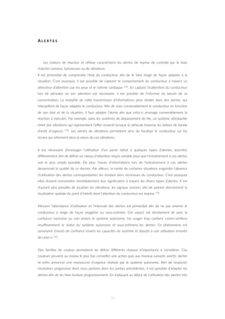 A L E R T E S
Les no=ons de réac=on et réﬂexe caractérisent les alertes de reprise de contrôle par le biais
d’alertes sonores, lumineuses ou de vibra=ons.
Il est primordial de comprendre l’état du conducteur aﬁn de le faire réagir de façon adaptée à la
situa=on. C’est pourquoi, il est possible de capturer le comportement du conducteur à travers un
détecteur d’aZen=on par les yeux et le rythme cardiaque 129. En captant l’inaZen=on du conducteur
lors de périodes où son aZen=on est nécessaire, il est possible de l’informer du besoin de sa
concentra=on. La modalité de ceZe transmission d’informa=ons peut résider dans des alertes, qui
interpellent de façon adaptée le conducteur. Aﬁn de viser convenablement le conducteur en fonc=on
de son état et de la situa=on, il faut adapter l’alerte aﬁn que celui-ci envisage convenablement la
réac=on à exécuter. Par exemple, dans les systèmes de dépassement de ﬁle, un système vibrotac=le
émet des vibra=ons qui représentent l’eﬀet ressen= lorsque le véhicule traverse les balises de bande
d’arrêt d’urgence 130. Les alertes de vibra=ons permeZent ainsi de focaliser le conducteur sur les
écrans qui informent alors la raison de ces vibra=ons.
Il est nécessaire d’envisager l’u=lisa=on d’un panel réduit à quelques types d’alertes, assor=es
diﬀéremment aﬁn de déﬁnir un niveau d’aZen=on requis variable pour que l'entraînement à ces alertes
soit le plus simple possible. De plus, l’excès d’informa=ons lors de l'entraînement à ces alertes
desservirait la qualité de ce dernier. Par ailleurs, la rareté de certaines situa=ons engendre l’absence
d’u=lisa=on des alertes correspondantes les rendant alors inconnues du conducteur. C’est pourquoi
elles doivent transmeZre immédiatement leur signiﬁca=on à travers les divers types d’alertes. Il est
d’autant plus possible de localiser les vibra=ons, les signaux sonores aﬁn de pointer directement la
localisa=on spa=ale du point d’intérêt dont l’aZen=on du conducteur est requise 130.
Mesurer l’abondance d’u=lisa=on et l’intensité des alertes est primordial aﬁn de ne pas amener le
conducteur à réagir de façon exagérée ou sous-es=mée. Cet aspect est étroitement lié avec la
conﬁance excessive ou non envers le système autonome. Un usager trop conﬁant contre-vériﬁera
insuﬃsamment le statut du système autonome et sous-es=mera les alertes. Ce phénomène est
synonyme d’excès de conﬁance envers les capacités du système et abou=t à une u=lisa=on erronée
de celui-ci 102.
Des familles de couleur permeZent de déﬁnir diﬀérents niveaux d’importance à considérer. Ces
couleurs peuvent au niveau le plus bas conseiller une ac=on puis aux niveaux suivants aver=r, alerter
et enﬁn annoncer une manoeuvre d’urgence réalisée par le système autonome. Aﬁn de respecter
l’évolu=on progressive dont nous parlions dans les par=es précédentes, il est possible d’adapter les
alertes aﬁn de les faire évoluer progressivement. En indiquant au début de l’u=lisa=on des alertes très
90
 