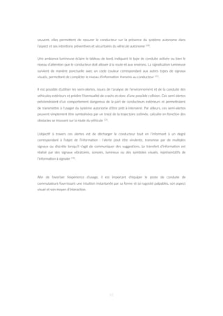 souvent, elles permeZent de rassurer le conducteur sur la présence du système autonome dans
l’aspect et ses inten=ons préven=ves et sécuritaires du véhicule autonome 100.
Une ambiance lumineuse éclaire le tableau de bord, indiquant le type de conduite ac=vée ou bien le
niveau d’aZen=on que le conducteur doit allouer à la route et aux environs. La signalisa=on lumineuse
survient de manière ponctuelle avec un code couleur correspondant aux autres types de signaux
visuels, permeZant de compléter le niveau d’informa=on transmis au conducteur 111.
Il est possible d’u=liser les semi-alertes, issues de l’analyse de l’environnement et de la conduite des
véhicules extérieurs et prédire l’éventualité de crashs et donc d’une possible collision. Ces semi-alertes
préviendraient d’un comportement dangereux de la part de conducteurs extérieurs et permeZraient
de transmeZre à l’usager du système autonome d’être prêt à intervenir. Par ailleurs, ces semi-alertes
peuvent simplement être symbolisées par un tracé de la trajectoire es=mée, calculée en fonc=on des
obstacles se trouvant sur la route du véhicule 131.
L’objec=f à travers ces alertes est de décharger le conducteur tout en l’informant à un degré
correspondant à l’objet de l’informa=on : l’alerte peut être virulente, transmise par de mul=ples
signaux ou discrète lorsqu’il s’agit de communiquer des sugges=ons. Le transfert d’informa=on est
réalisé par des signaux vibratoires, sonores, lumineux ou des symboles visuels, représenta=fs de
l’informa=on à signaler 130.
Aﬁn de favoriser l’expérience d’usage, il est important d’équiper le poste de conduite de
commutateurs fournissant une intui=on instantanée par sa forme et sa rugosité palpables, son aspect
visuel et son moyen d’interac=on.
91
 