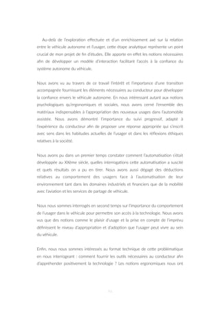 Au-delà de l’explora=on eﬀectuée et d’un enrichissement axé sur la rela=on
entre le véhicule autonome et l’usager, ceZe étape analy=que représente un point
crucial de mon projet de ﬁn d’études. Elle apporte en eﬀet les no=ons nécessaires
aﬁn de développer un modèle d’interac=on facilitant l’accès à la conﬁance du
système autonome du véhicule.
Nous avons vu au travers de ce travail l’intérêt et l’importance d’une transi=on
accompagnée fournissant les éléments nécessaires au conducteur pour développer
la conﬁance envers le véhicule autonome. En nous intéressant autant aux no=ons
psychologiques qu’ergonomiques et sociales, nous avons cerné l’ensemble des
matériaux indispensables à l’appropria=on des nouveaux usages dans l’automobile
assistée. Nous avons démontré l’importance du suivi progressif, adapté à
l’expérience du conducteur aﬁn de proposer une réponse appropriée qui s’inscrit
avec sens dans les habitudes actuelles de l’usager et dans les réﬂexions éthiques
rela=ves à la société.
Nous avons pu dans un premier temps constater comment l’automa=sa=on s’était
développée au XXème siècle, quelles interroga=ons ceZe automa=sa=on a suscité
et quels résultats on a pu en =rer. Nous avons aussi dégagé des déduc=ons
rela=ves au comportement des usagers face à l’automa=sa=on de leur
environnement tant dans les domaines industriels et ﬁnanciers que de la mobilité
avec l’avia=on et les services de partage de véhicule.
Nous nous sommes interrogés en second temps sur l’importance du comportement
de l’usager dans le véhicule pour permeZre son accès à la technologie. Nous avons
vus que des no=ons comme le plaisir d’usage et la prise en compte de l’imprévu
déﬁnissent le niveau d’appropria=on et d’adop=on que l’usager peut vivre au sein
du véhicule.
Enﬁn, nous nous sommes intéressés au format technique de ceZe probléma=que
en nous interrogeant : comment fournir les ou=ls nécessaires au conducteur aﬁn
d’appréhender posi=vement la technologie ? Les no=ons ergonomiques nous ont
96
 
