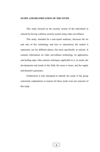 SCOPE AND DELIMITATION OF THE STUDY



      This study focused on the security system of the individuals in

schools by having a defense security system using video surveillance.

      This study, intended for a non-expert audience, discusses the ins

and outs of this technology and tries to characterize the market it

represents, not for different places, but more specifically in schools. It

contains information on video surveillance technology, its application,

and leading edge video analytic techniques applicable to it, its needs, the

developments and trends in this field, the issues it raises, and the supply

and demand it generates.

      Furthermore it only attempted to identify the needs of the group

concerned, explanations or reasons for these needs were not concerns of

this study.




                                       4
 