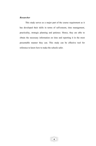 Researcher

      This study serves as a major part of the course requirement as it

has developed their skills in terms of self-esteem, time management,

practicality, strategic planning and patience. Hence, they are able to

obtain the necessary information on time and reporting it in the most

presentable manner they can. This study can be effective tool for

reference to know how to make the schools safer.




                                     4
 